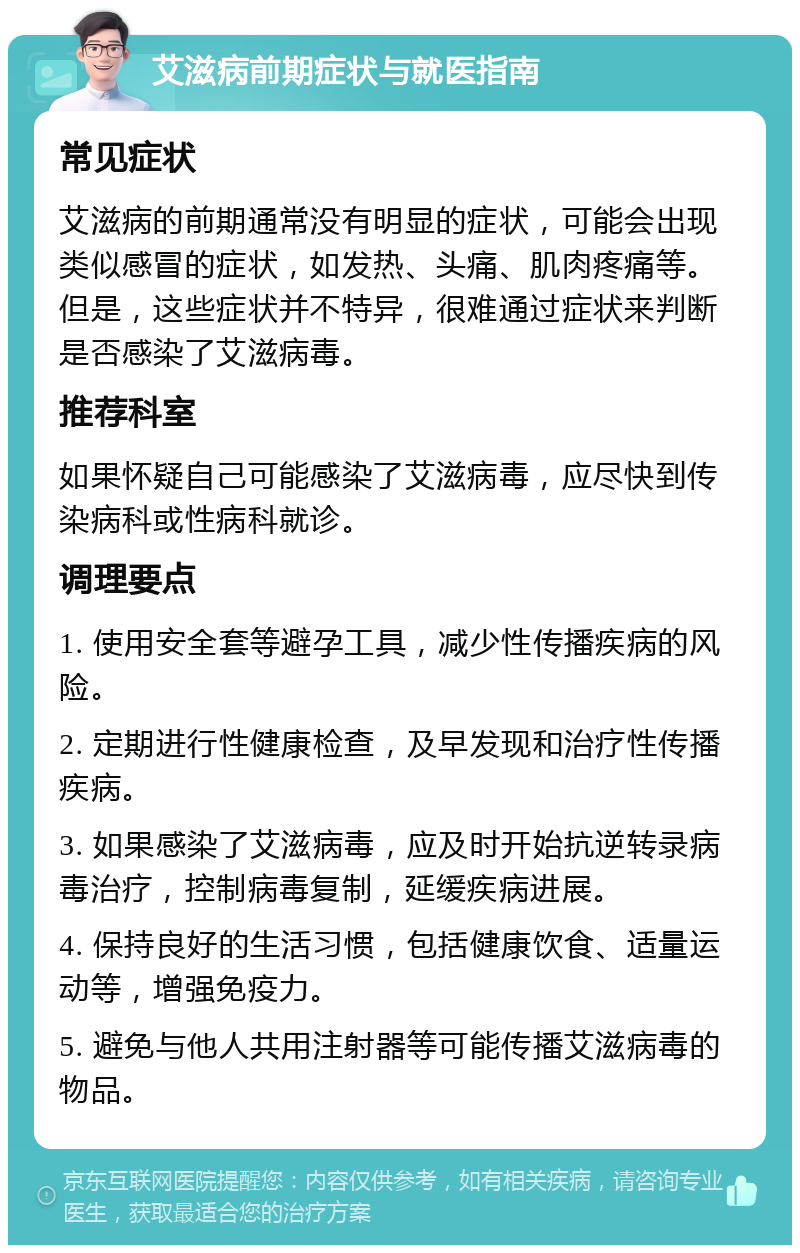 艾滋病前期症状与就医指南 常见症状 艾滋病的前期通常没有明显的症状，可能会出现类似感冒的症状，如发热、头痛、肌肉疼痛等。但是，这些症状并不特异，很难通过症状来判断是否感染了艾滋病毒。 推荐科室 如果怀疑自己可能感染了艾滋病毒，应尽快到传染病科或性病科就诊。 调理要点 1. 使用安全套等避孕工具，减少性传播疾病的风险。 2. 定期进行性健康检查，及早发现和治疗性传播疾病。 3. 如果感染了艾滋病毒，应及时开始抗逆转录病毒治疗，控制病毒复制，延缓疾病进展。 4. 保持良好的生活习惯，包括健康饮食、适量运动等，增强免疫力。 5. 避免与他人共用注射器等可能传播艾滋病毒的物品。