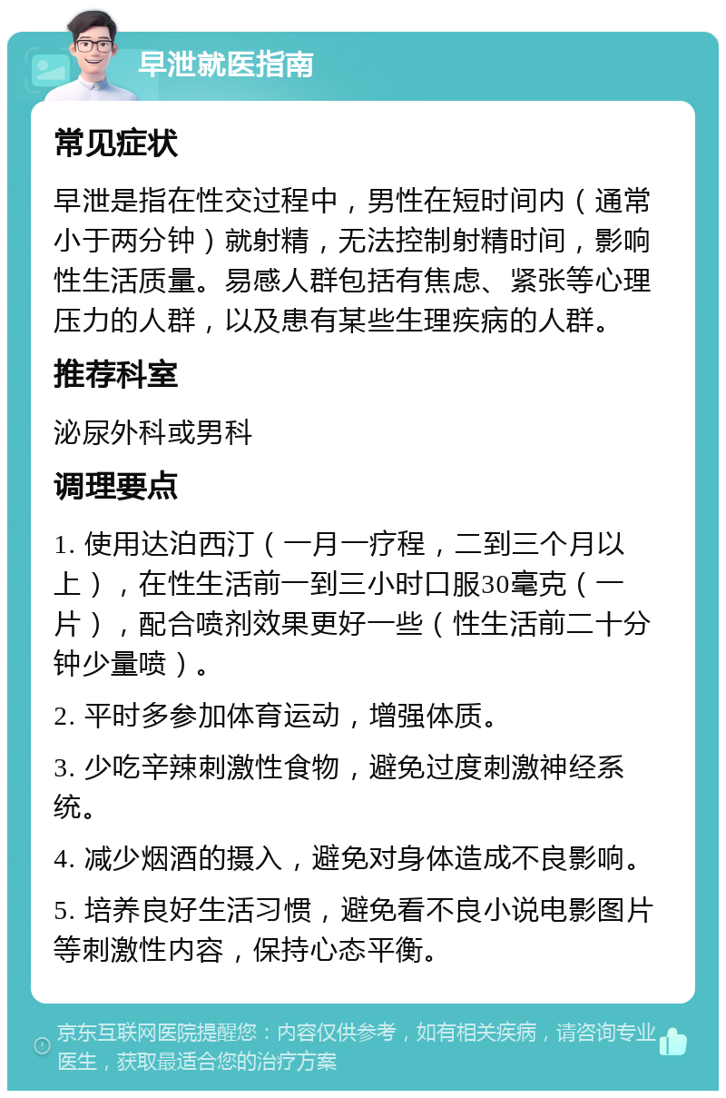 早泄就医指南 常见症状 早泄是指在性交过程中，男性在短时间内（通常小于两分钟）就射精，无法控制射精时间，影响性生活质量。易感人群包括有焦虑、紧张等心理压力的人群，以及患有某些生理疾病的人群。 推荐科室 泌尿外科或男科 调理要点 1. 使用达泊西汀（一月一疗程，二到三个月以上），在性生活前一到三小时口服30毫克（一片），配合喷剂效果更好一些（性生活前二十分钟少量喷）。 2. 平时多参加体育运动，增强体质。 3. 少吃辛辣刺激性食物，避免过度刺激神经系统。 4. 减少烟酒的摄入，避免对身体造成不良影响。 5. 培养良好生活习惯，避免看不良小说电影图片等刺激性内容，保持心态平衡。