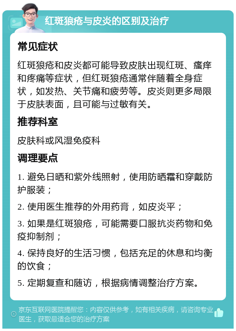 红斑狼疮与皮炎的区别及治疗 常见症状 红斑狼疮和皮炎都可能导致皮肤出现红斑、瘙痒和疼痛等症状，但红斑狼疮通常伴随着全身症状，如发热、关节痛和疲劳等。皮炎则更多局限于皮肤表面，且可能与过敏有关。 推荐科室 皮肤科或风湿免疫科 调理要点 1. 避免日晒和紫外线照射，使用防晒霜和穿戴防护服装； 2. 使用医生推荐的外用药膏，如皮炎平； 3. 如果是红斑狼疮，可能需要口服抗炎药物和免疫抑制剂； 4. 保持良好的生活习惯，包括充足的休息和均衡的饮食； 5. 定期复查和随访，根据病情调整治疗方案。