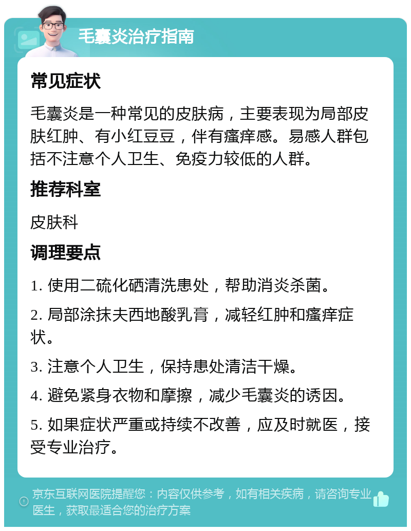 毛囊炎治疗指南 常见症状 毛囊炎是一种常见的皮肤病，主要表现为局部皮肤红肿、有小红豆豆，伴有瘙痒感。易感人群包括不注意个人卫生、免疫力较低的人群。 推荐科室 皮肤科 调理要点 1. 使用二硫化硒清洗患处，帮助消炎杀菌。 2. 局部涂抹夫西地酸乳膏，减轻红肿和瘙痒症状。 3. 注意个人卫生，保持患处清洁干燥。 4. 避免紧身衣物和摩擦，减少毛囊炎的诱因。 5. 如果症状严重或持续不改善，应及时就医，接受专业治疗。