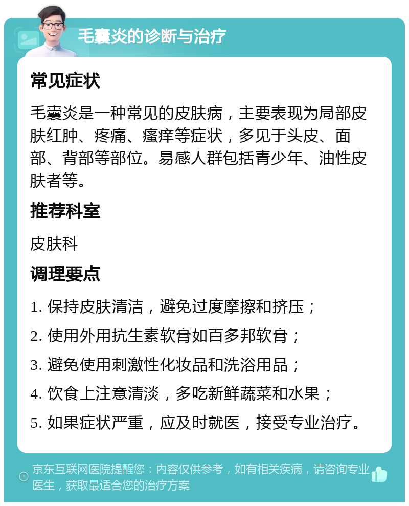 毛囊炎的诊断与治疗 常见症状 毛囊炎是一种常见的皮肤病，主要表现为局部皮肤红肿、疼痛、瘙痒等症状，多见于头皮、面部、背部等部位。易感人群包括青少年、油性皮肤者等。 推荐科室 皮肤科 调理要点 1. 保持皮肤清洁，避免过度摩擦和挤压； 2. 使用外用抗生素软膏如百多邦软膏； 3. 避免使用刺激性化妆品和洗浴用品； 4. 饮食上注意清淡，多吃新鲜蔬菜和水果； 5. 如果症状严重，应及时就医，接受专业治疗。