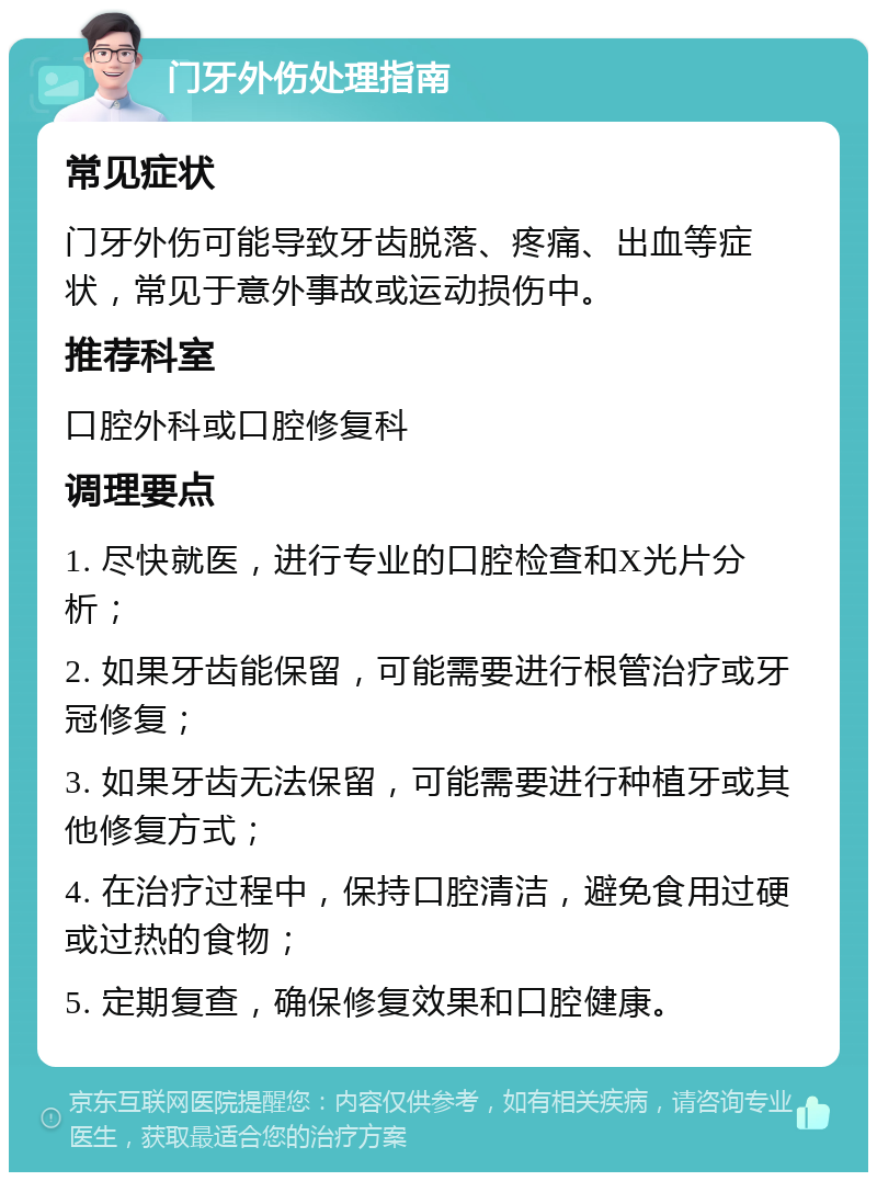 门牙外伤处理指南 常见症状 门牙外伤可能导致牙齿脱落、疼痛、出血等症状，常见于意外事故或运动损伤中。 推荐科室 口腔外科或口腔修复科 调理要点 1. 尽快就医，进行专业的口腔检查和X光片分析； 2. 如果牙齿能保留，可能需要进行根管治疗或牙冠修复； 3. 如果牙齿无法保留，可能需要进行种植牙或其他修复方式； 4. 在治疗过程中，保持口腔清洁，避免食用过硬或过热的食物； 5. 定期复查，确保修复效果和口腔健康。