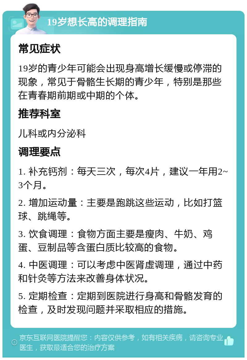 19岁想长高的调理指南 常见症状 19岁的青少年可能会出现身高增长缓慢或停滞的现象，常见于骨骼生长期的青少年，特别是那些在青春期前期或中期的个体。 推荐科室 儿科或内分泌科 调理要点 1. 补充钙剂：每天三次，每次4片，建议一年用2~3个月。 2. 增加运动量：主要是跑跳这些运动，比如打篮球、跳绳等。 3. 饮食调理：食物方面主要是瘦肉、牛奶、鸡蛋、豆制品等含蛋白质比较高的食物。 4. 中医调理：可以考虑中医肾虚调理，通过中药和针灸等方法来改善身体状况。 5. 定期检查：定期到医院进行身高和骨骼发育的检查，及时发现问题并采取相应的措施。