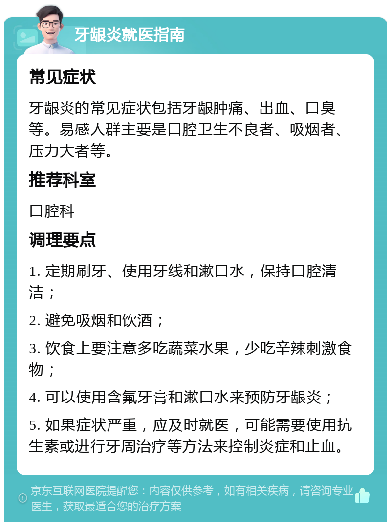 牙龈炎就医指南 常见症状 牙龈炎的常见症状包括牙龈肿痛、出血、口臭等。易感人群主要是口腔卫生不良者、吸烟者、压力大者等。 推荐科室 口腔科 调理要点 1. 定期刷牙、使用牙线和漱口水，保持口腔清洁； 2. 避免吸烟和饮酒； 3. 饮食上要注意多吃蔬菜水果，少吃辛辣刺激食物； 4. 可以使用含氟牙膏和漱口水来预防牙龈炎； 5. 如果症状严重，应及时就医，可能需要使用抗生素或进行牙周治疗等方法来控制炎症和止血。