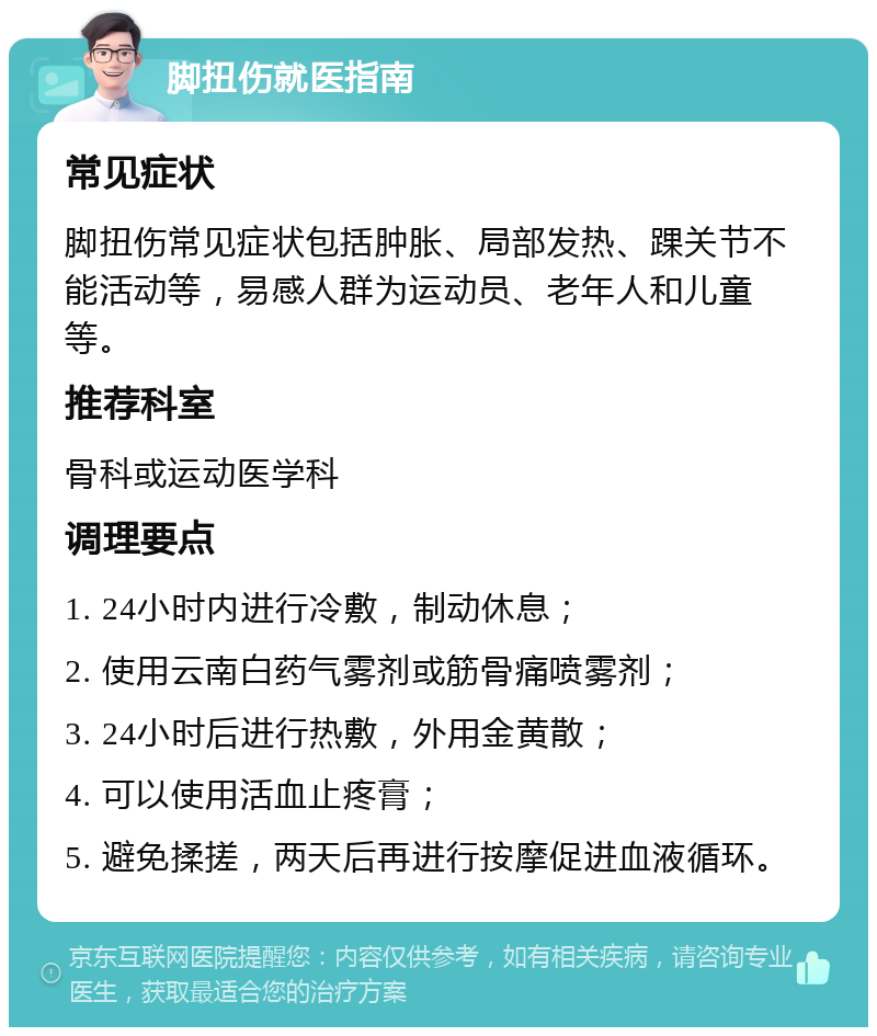 脚扭伤就医指南 常见症状 脚扭伤常见症状包括肿胀、局部发热、踝关节不能活动等，易感人群为运动员、老年人和儿童等。 推荐科室 骨科或运动医学科 调理要点 1. 24小时内进行冷敷，制动休息； 2. 使用云南白药气雾剂或筋骨痛喷雾剂； 3. 24小时后进行热敷，外用金黄散； 4. 可以使用活血止疼膏； 5. 避免揉搓，两天后再进行按摩促进血液循环。