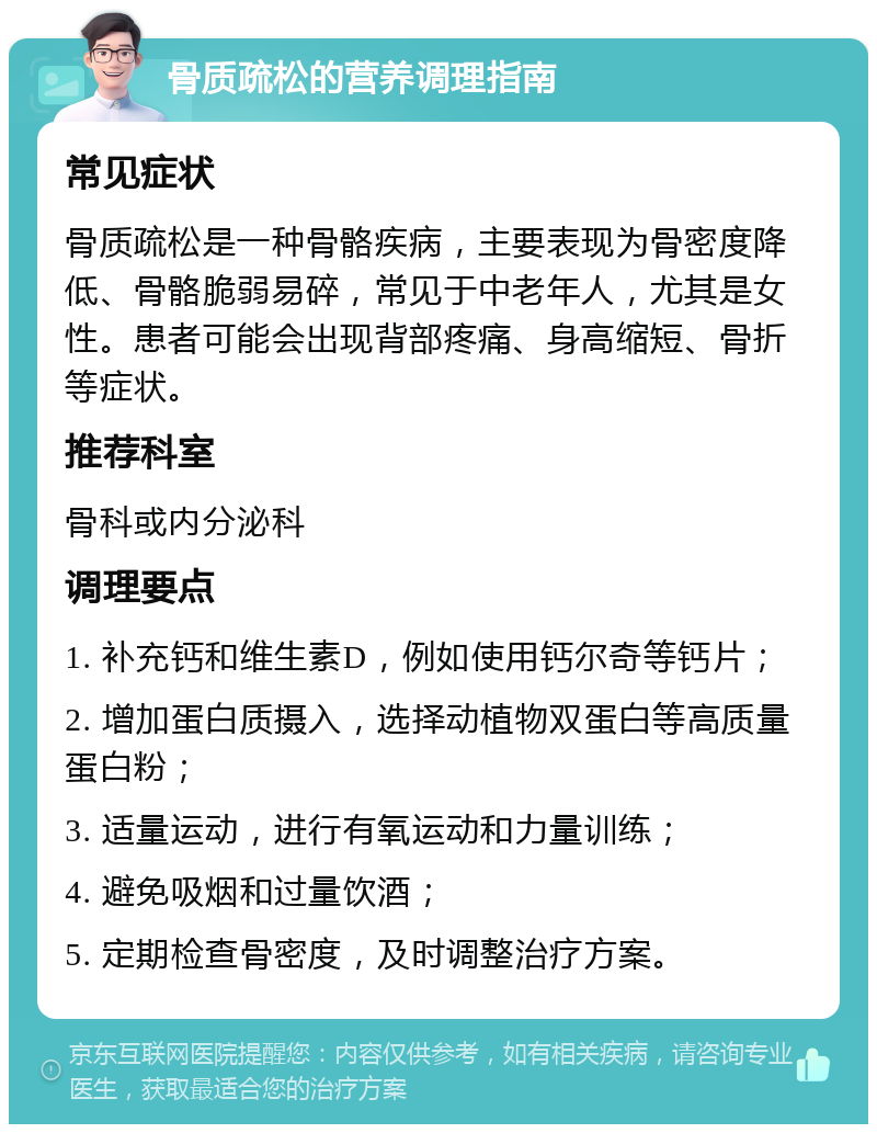 骨质疏松的营养调理指南 常见症状 骨质疏松是一种骨骼疾病，主要表现为骨密度降低、骨骼脆弱易碎，常见于中老年人，尤其是女性。患者可能会出现背部疼痛、身高缩短、骨折等症状。 推荐科室 骨科或内分泌科 调理要点 1. 补充钙和维生素D，例如使用钙尔奇等钙片； 2. 增加蛋白质摄入，选择动植物双蛋白等高质量蛋白粉； 3. 适量运动，进行有氧运动和力量训练； 4. 避免吸烟和过量饮酒； 5. 定期检查骨密度，及时调整治疗方案。