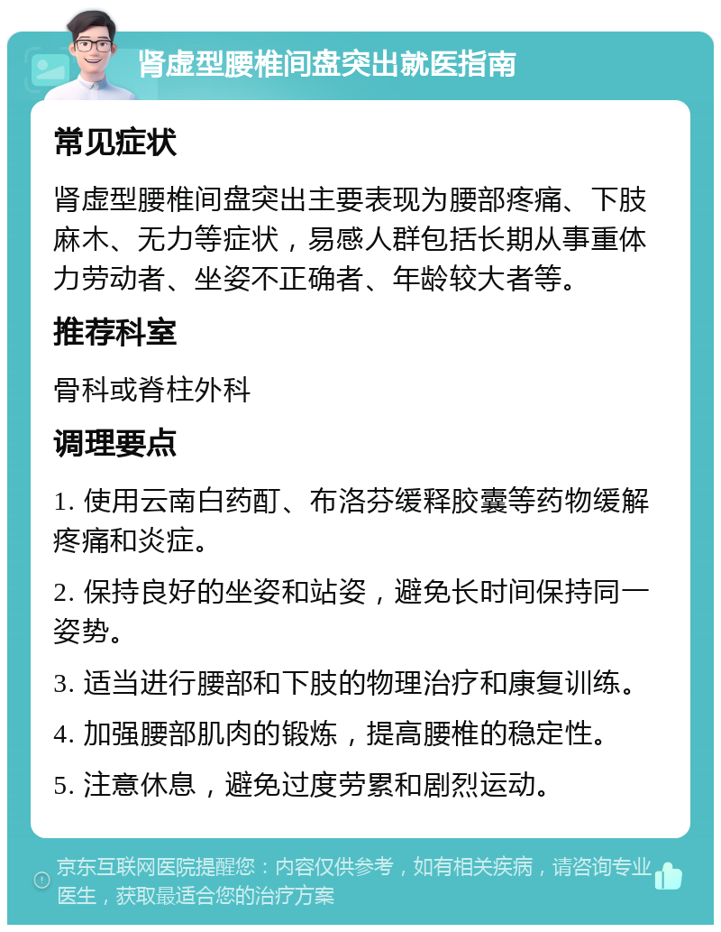 肾虚型腰椎间盘突出就医指南 常见症状 肾虚型腰椎间盘突出主要表现为腰部疼痛、下肢麻木、无力等症状，易感人群包括长期从事重体力劳动者、坐姿不正确者、年龄较大者等。 推荐科室 骨科或脊柱外科 调理要点 1. 使用云南白药酊、布洛芬缓释胶囊等药物缓解疼痛和炎症。 2. 保持良好的坐姿和站姿，避免长时间保持同一姿势。 3. 适当进行腰部和下肢的物理治疗和康复训练。 4. 加强腰部肌肉的锻炼，提高腰椎的稳定性。 5. 注意休息，避免过度劳累和剧烈运动。