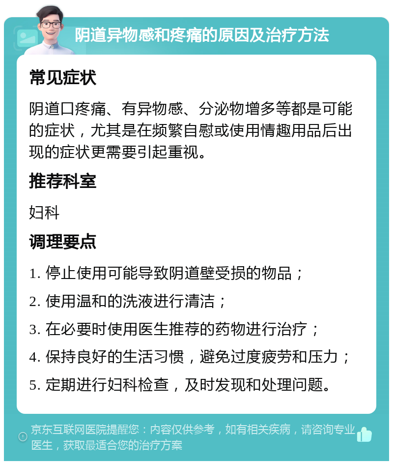 阴道异物感和疼痛的原因及治疗方法 常见症状 阴道口疼痛、有异物感、分泌物增多等都是可能的症状，尤其是在频繁自慰或使用情趣用品后出现的症状更需要引起重视。 推荐科室 妇科 调理要点 1. 停止使用可能导致阴道壁受损的物品； 2. 使用温和的洗液进行清洁； 3. 在必要时使用医生推荐的药物进行治疗； 4. 保持良好的生活习惯，避免过度疲劳和压力； 5. 定期进行妇科检查，及时发现和处理问题。