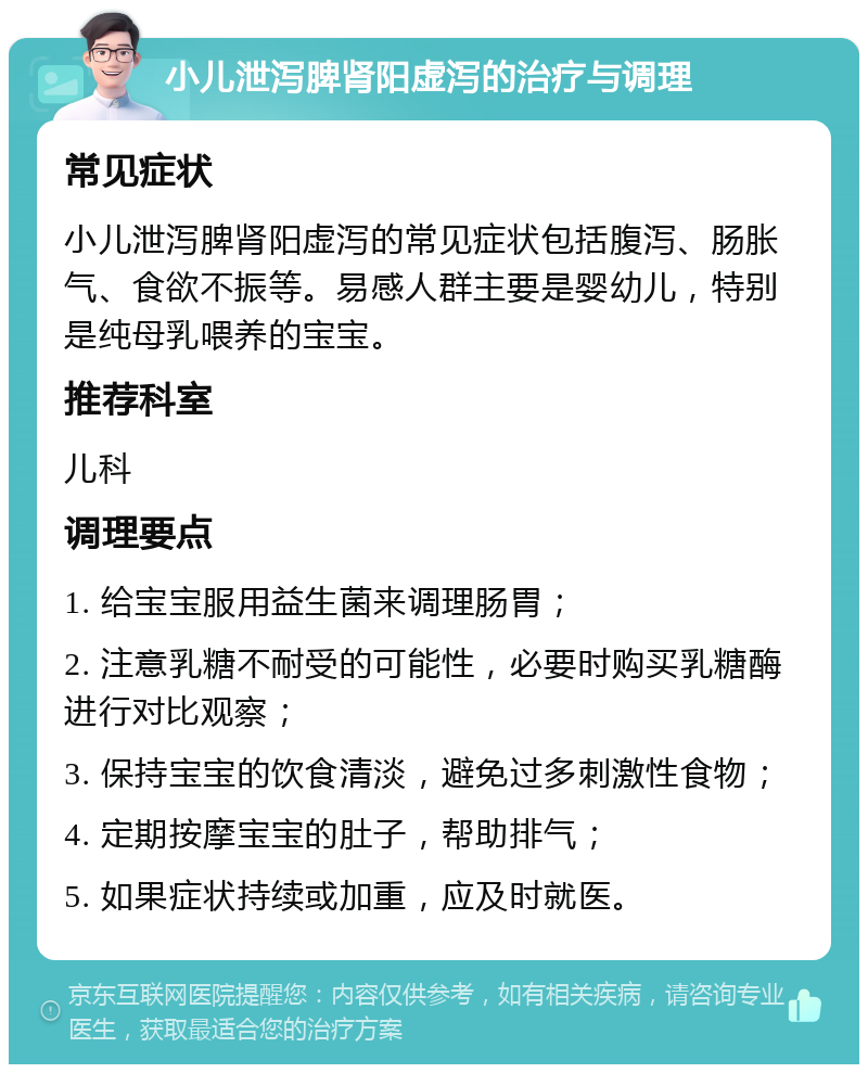 小儿泄泻脾肾阳虚泻的治疗与调理 常见症状 小儿泄泻脾肾阳虚泻的常见症状包括腹泻、肠胀气、食欲不振等。易感人群主要是婴幼儿，特别是纯母乳喂养的宝宝。 推荐科室 儿科 调理要点 1. 给宝宝服用益生菌来调理肠胃； 2. 注意乳糖不耐受的可能性，必要时购买乳糖酶进行对比观察； 3. 保持宝宝的饮食清淡，避免过多刺激性食物； 4. 定期按摩宝宝的肚子，帮助排气； 5. 如果症状持续或加重，应及时就医。