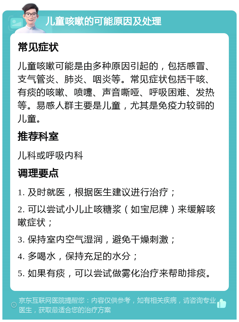 儿童咳嗽的可能原因及处理 常见症状 儿童咳嗽可能是由多种原因引起的，包括感冒、支气管炎、肺炎、咽炎等。常见症状包括干咳、有痰的咳嗽、喷嚏、声音嘶哑、呼吸困难、发热等。易感人群主要是儿童，尤其是免疫力较弱的儿童。 推荐科室 儿科或呼吸内科 调理要点 1. 及时就医，根据医生建议进行治疗； 2. 可以尝试小儿止咳糖浆（如宝尼牌）来缓解咳嗽症状； 3. 保持室内空气湿润，避免干燥刺激； 4. 多喝水，保持充足的水分； 5. 如果有痰，可以尝试做雾化治疗来帮助排痰。