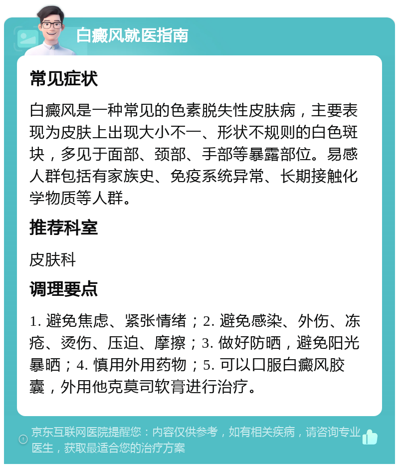 白癜风就医指南 常见症状 白癜风是一种常见的色素脱失性皮肤病，主要表现为皮肤上出现大小不一、形状不规则的白色斑块，多见于面部、颈部、手部等暴露部位。易感人群包括有家族史、免疫系统异常、长期接触化学物质等人群。 推荐科室 皮肤科 调理要点 1. 避免焦虑、紧张情绪；2. 避免感染、外伤、冻疮、烫伤、压迫、摩擦；3. 做好防晒，避免阳光暴晒；4. 慎用外用药物；5. 可以口服白癜风胶囊，外用他克莫司软膏进行治疗。