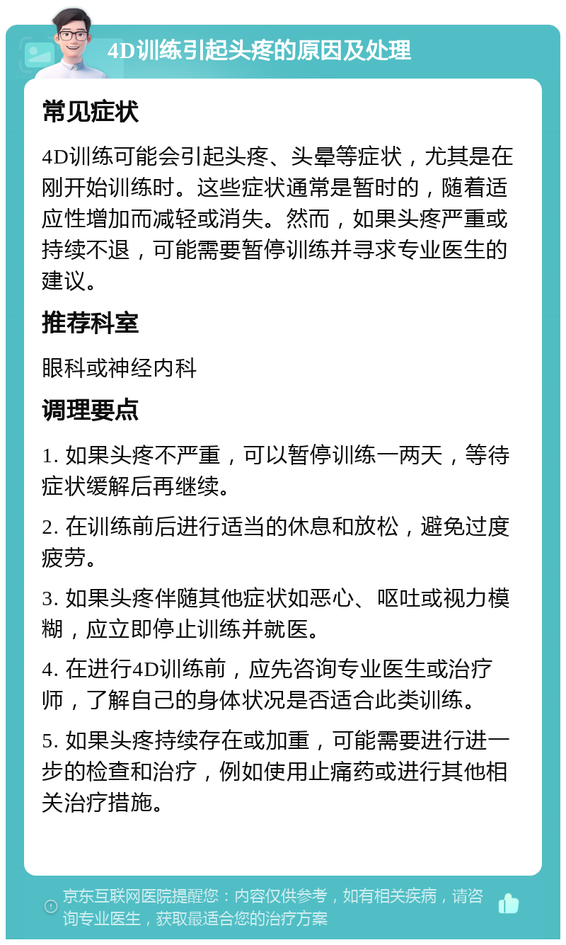 4D训练引起头疼的原因及处理 常见症状 4D训练可能会引起头疼、头晕等症状，尤其是在刚开始训练时。这些症状通常是暂时的，随着适应性增加而减轻或消失。然而，如果头疼严重或持续不退，可能需要暂停训练并寻求专业医生的建议。 推荐科室 眼科或神经内科 调理要点 1. 如果头疼不严重，可以暂停训练一两天，等待症状缓解后再继续。 2. 在训练前后进行适当的休息和放松，避免过度疲劳。 3. 如果头疼伴随其他症状如恶心、呕吐或视力模糊，应立即停止训练并就医。 4. 在进行4D训练前，应先咨询专业医生或治疗师，了解自己的身体状况是否适合此类训练。 5. 如果头疼持续存在或加重，可能需要进行进一步的检查和治疗，例如使用止痛药或进行其他相关治疗措施。