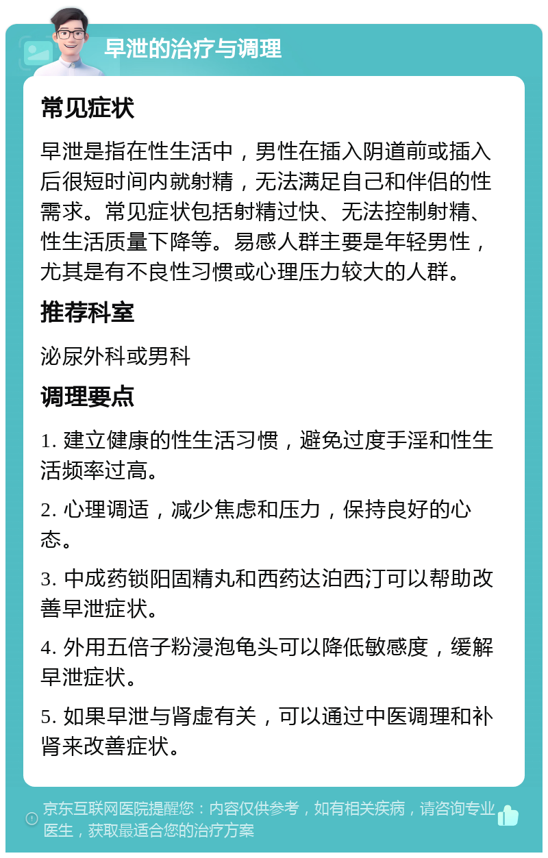 早泄的治疗与调理 常见症状 早泄是指在性生活中，男性在插入阴道前或插入后很短时间内就射精，无法满足自己和伴侣的性需求。常见症状包括射精过快、无法控制射精、性生活质量下降等。易感人群主要是年轻男性，尤其是有不良性习惯或心理压力较大的人群。 推荐科室 泌尿外科或男科 调理要点 1. 建立健康的性生活习惯，避免过度手淫和性生活频率过高。 2. 心理调适，减少焦虑和压力，保持良好的心态。 3. 中成药锁阳固精丸和西药达泊西汀可以帮助改善早泄症状。 4. 外用五倍子粉浸泡龟头可以降低敏感度，缓解早泄症状。 5. 如果早泄与肾虚有关，可以通过中医调理和补肾来改善症状。