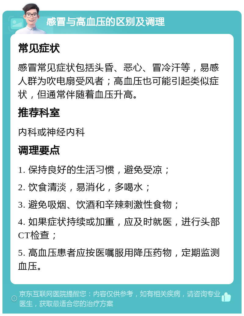 感冒与高血压的区别及调理 常见症状 感冒常见症状包括头昏、恶心、冒冷汗等，易感人群为吹电扇受风者；高血压也可能引起类似症状，但通常伴随着血压升高。 推荐科室 内科或神经内科 调理要点 1. 保持良好的生活习惯，避免受凉； 2. 饮食清淡，易消化，多喝水； 3. 避免吸烟、饮酒和辛辣刺激性食物； 4. 如果症状持续或加重，应及时就医，进行头部CT检查； 5. 高血压患者应按医嘱服用降压药物，定期监测血压。