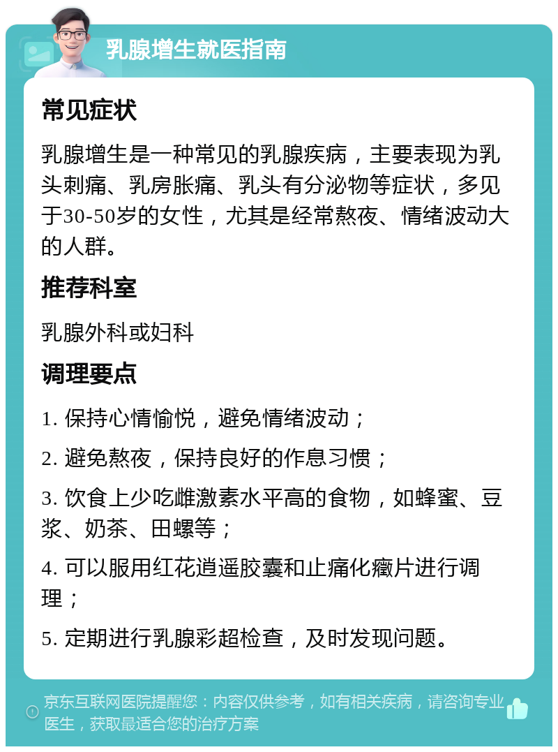 乳腺增生就医指南 常见症状 乳腺增生是一种常见的乳腺疾病，主要表现为乳头刺痛、乳房胀痛、乳头有分泌物等症状，多见于30-50岁的女性，尤其是经常熬夜、情绪波动大的人群。 推荐科室 乳腺外科或妇科 调理要点 1. 保持心情愉悦，避免情绪波动； 2. 避免熬夜，保持良好的作息习惯； 3. 饮食上少吃雌激素水平高的食物，如蜂蜜、豆浆、奶茶、田螺等； 4. 可以服用红花逍遥胶囊和止痛化癥片进行调理； 5. 定期进行乳腺彩超检查，及时发现问题。