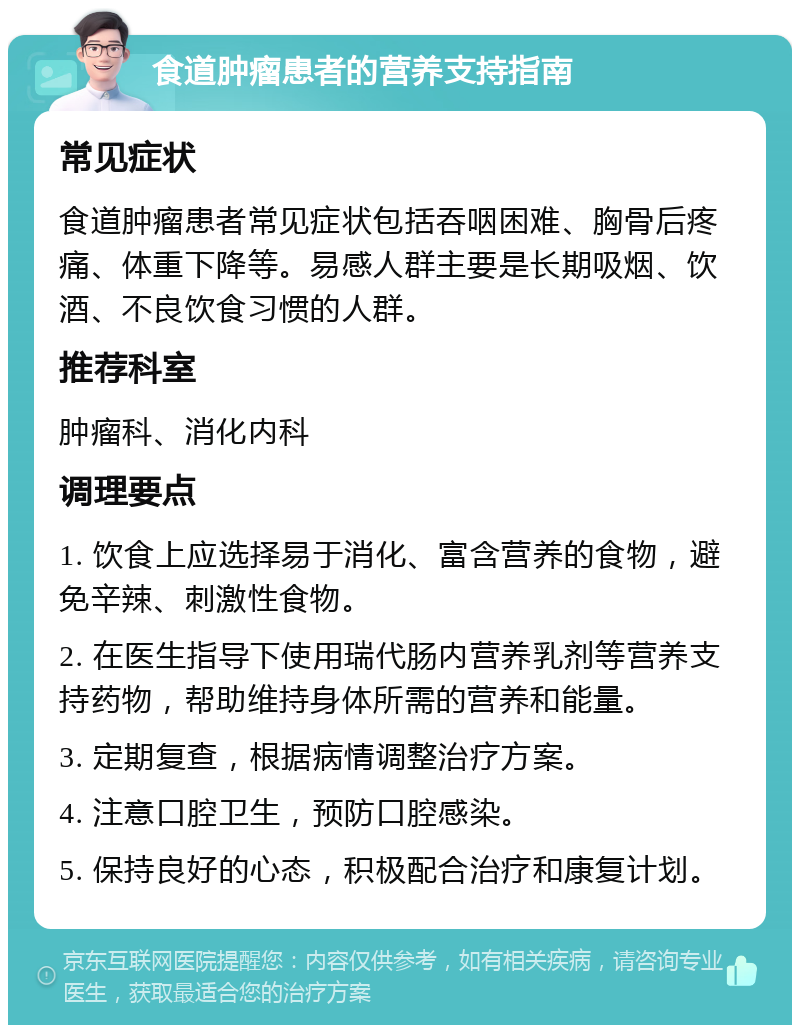 食道肿瘤患者的营养支持指南 常见症状 食道肿瘤患者常见症状包括吞咽困难、胸骨后疼痛、体重下降等。易感人群主要是长期吸烟、饮酒、不良饮食习惯的人群。 推荐科室 肿瘤科、消化内科 调理要点 1. 饮食上应选择易于消化、富含营养的食物，避免辛辣、刺激性食物。 2. 在医生指导下使用瑞代肠内营养乳剂等营养支持药物，帮助维持身体所需的营养和能量。 3. 定期复查，根据病情调整治疗方案。 4. 注意口腔卫生，预防口腔感染。 5. 保持良好的心态，积极配合治疗和康复计划。