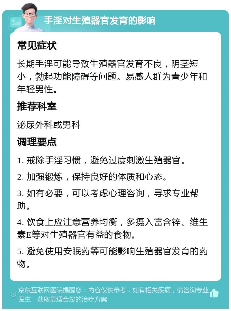 手淫对生殖器官发育的影响 常见症状 长期手淫可能导致生殖器官发育不良，阴茎短小，勃起功能障碍等问题。易感人群为青少年和年轻男性。 推荐科室 泌尿外科或男科 调理要点 1. 戒除手淫习惯，避免过度刺激生殖器官。 2. 加强锻炼，保持良好的体质和心态。 3. 如有必要，可以考虑心理咨询，寻求专业帮助。 4. 饮食上应注意营养均衡，多摄入富含锌、维生素E等对生殖器官有益的食物。 5. 避免使用安眠药等可能影响生殖器官发育的药物。