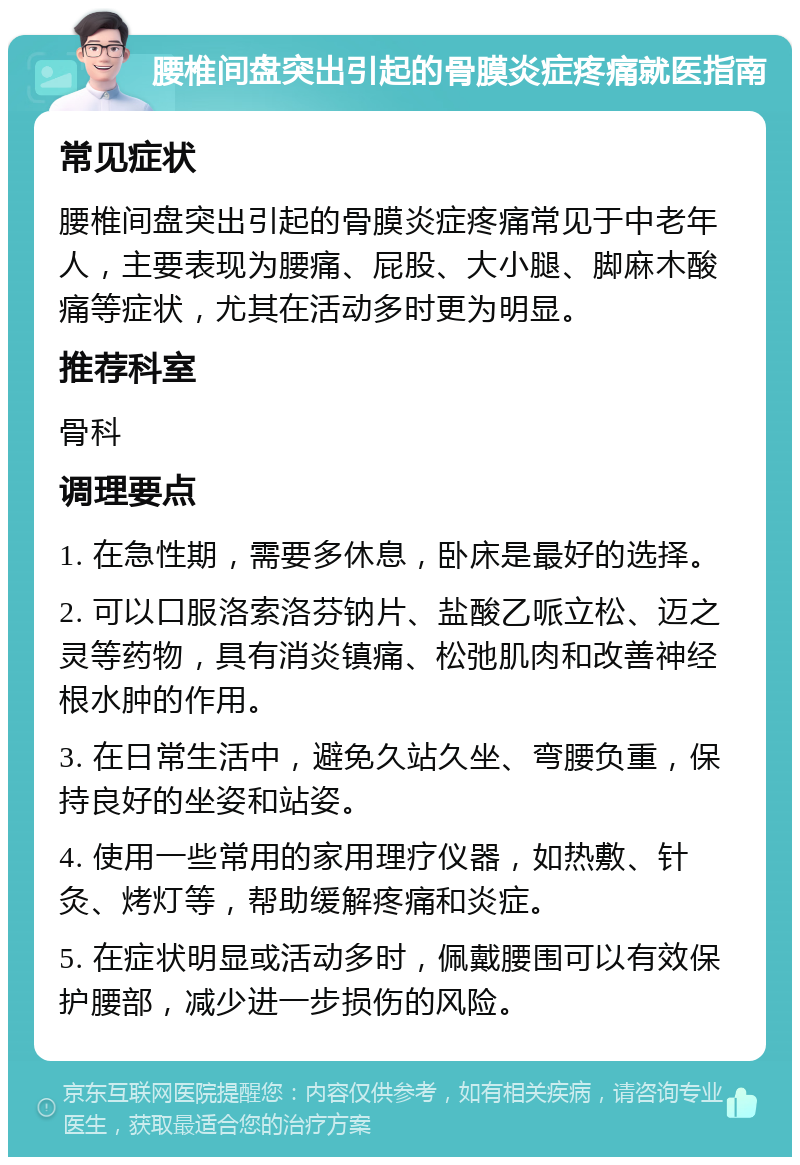 腰椎间盘突出引起的骨膜炎症疼痛就医指南 常见症状 腰椎间盘突出引起的骨膜炎症疼痛常见于中老年人，主要表现为腰痛、屁股、大小腿、脚麻木酸痛等症状，尤其在活动多时更为明显。 推荐科室 骨科 调理要点 1. 在急性期，需要多休息，卧床是最好的选择。 2. 可以口服洛索洛芬钠片、盐酸乙哌立松、迈之灵等药物，具有消炎镇痛、松弛肌肉和改善神经根水肿的作用。 3. 在日常生活中，避免久站久坐、弯腰负重，保持良好的坐姿和站姿。 4. 使用一些常用的家用理疗仪器，如热敷、针灸、烤灯等，帮助缓解疼痛和炎症。 5. 在症状明显或活动多时，佩戴腰围可以有效保护腰部，减少进一步损伤的风险。