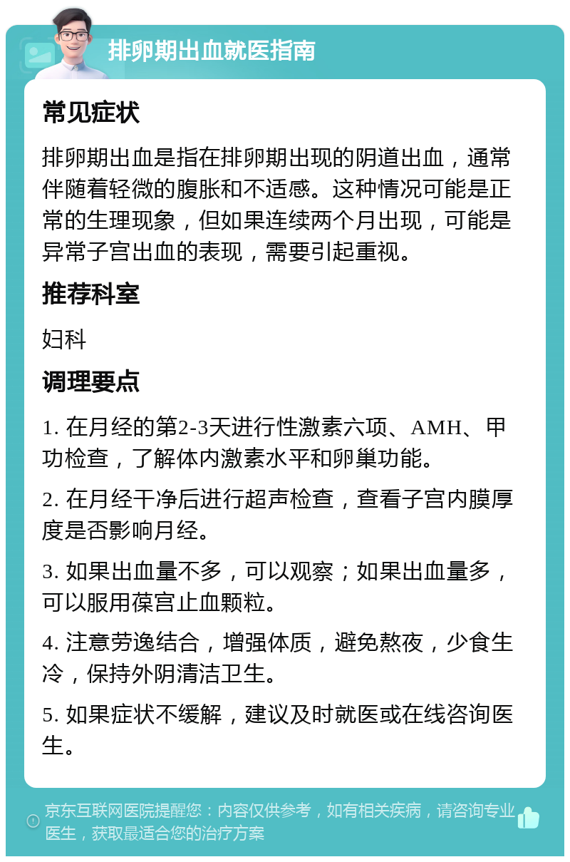 排卵期出血就医指南 常见症状 排卵期出血是指在排卵期出现的阴道出血，通常伴随着轻微的腹胀和不适感。这种情况可能是正常的生理现象，但如果连续两个月出现，可能是异常子宫出血的表现，需要引起重视。 推荐科室 妇科 调理要点 1. 在月经的第2-3天进行性激素六项、AMH、甲功检查，了解体内激素水平和卵巢功能。 2. 在月经干净后进行超声检查，查看子宫内膜厚度是否影响月经。 3. 如果出血量不多，可以观察；如果出血量多，可以服用葆宫止血颗粒。 4. 注意劳逸结合，增强体质，避免熬夜，少食生冷，保持外阴清洁卫生。 5. 如果症状不缓解，建议及时就医或在线咨询医生。