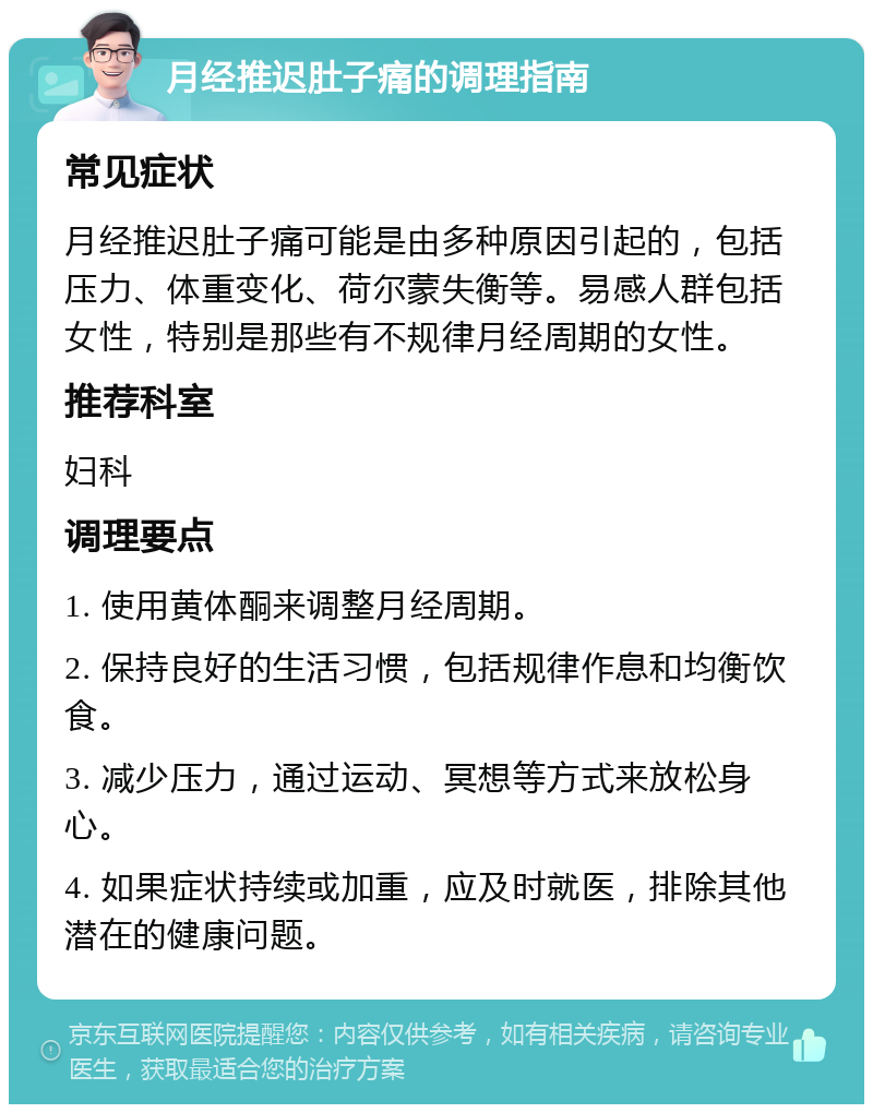 月经推迟肚子痛的调理指南 常见症状 月经推迟肚子痛可能是由多种原因引起的，包括压力、体重变化、荷尔蒙失衡等。易感人群包括女性，特别是那些有不规律月经周期的女性。 推荐科室 妇科 调理要点 1. 使用黄体酮来调整月经周期。 2. 保持良好的生活习惯，包括规律作息和均衡饮食。 3. 减少压力，通过运动、冥想等方式来放松身心。 4. 如果症状持续或加重，应及时就医，排除其他潜在的健康问题。