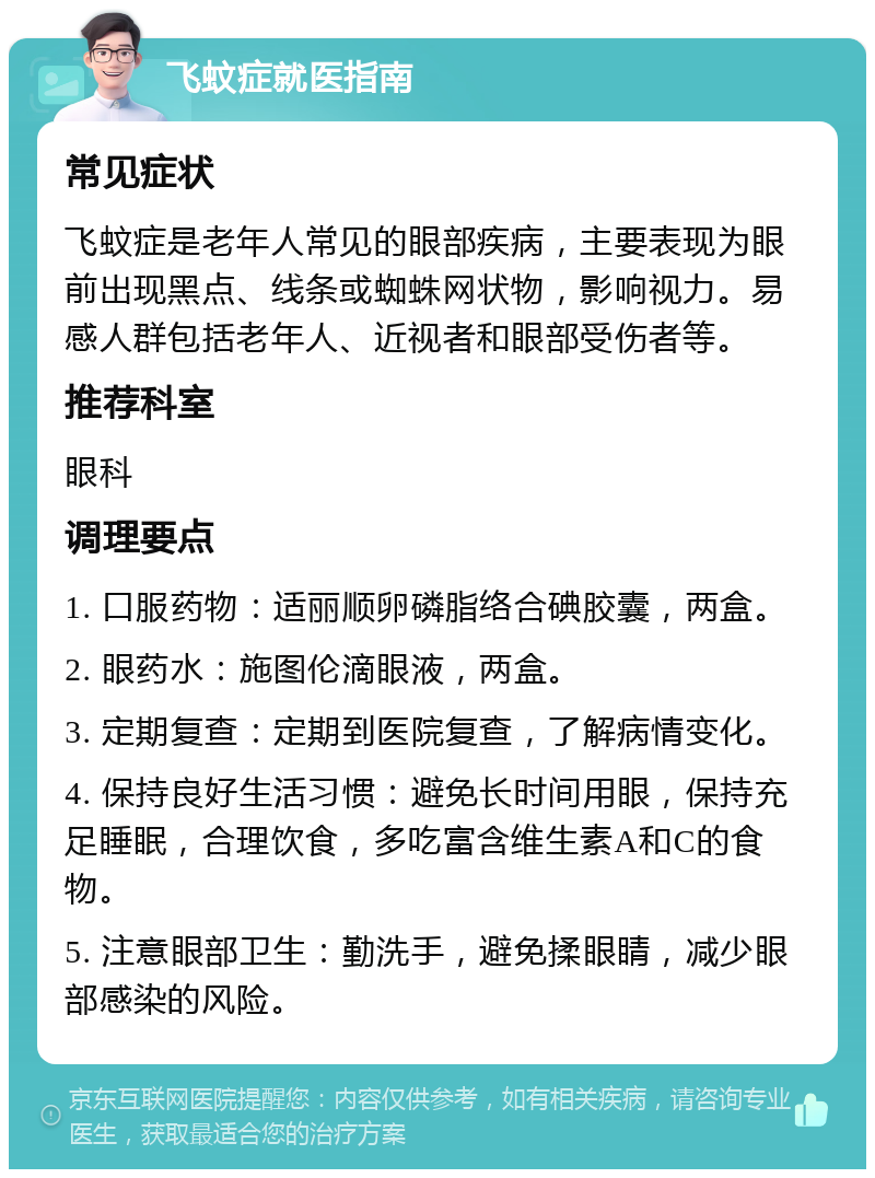 飞蚊症就医指南 常见症状 飞蚊症是老年人常见的眼部疾病，主要表现为眼前出现黑点、线条或蜘蛛网状物，影响视力。易感人群包括老年人、近视者和眼部受伤者等。 推荐科室 眼科 调理要点 1. 口服药物：适丽顺卵磷脂络合碘胶囊，两盒。 2. 眼药水：施图伦滴眼液，两盒。 3. 定期复查：定期到医院复查，了解病情变化。 4. 保持良好生活习惯：避免长时间用眼，保持充足睡眠，合理饮食，多吃富含维生素A和C的食物。 5. 注意眼部卫生：勤洗手，避免揉眼睛，减少眼部感染的风险。