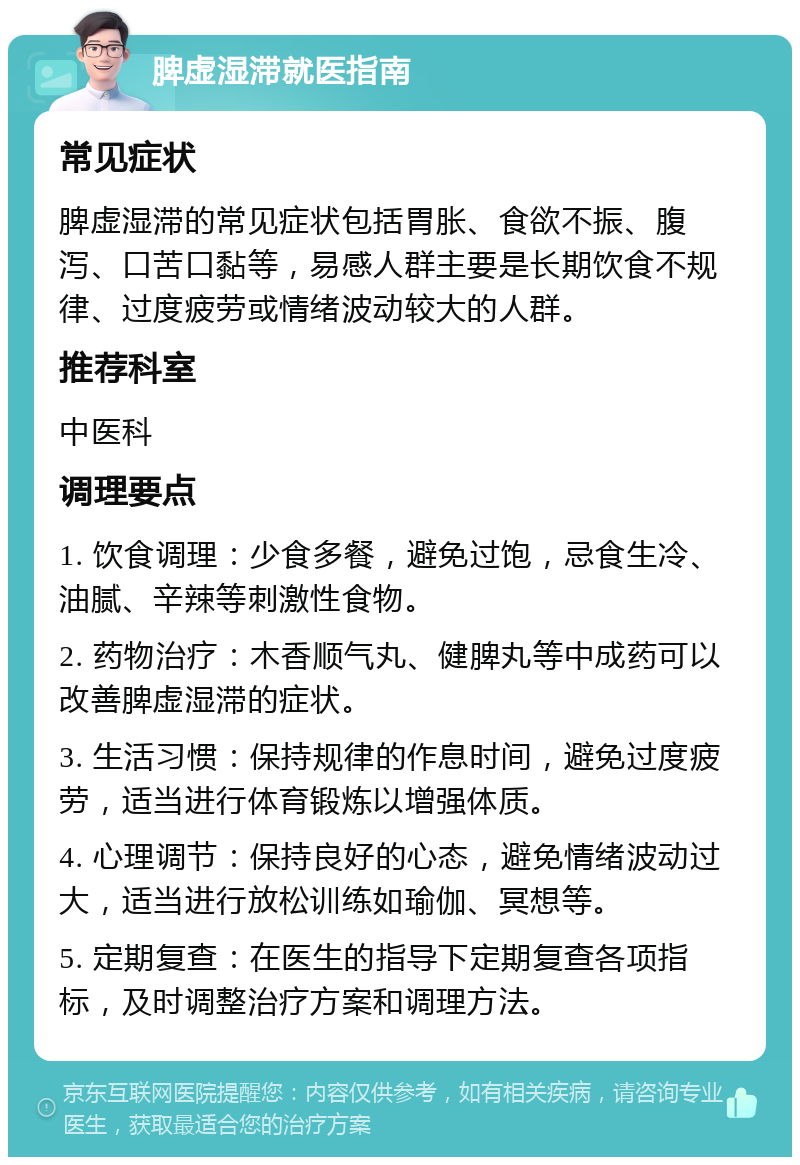 脾虚湿滞就医指南 常见症状 脾虚湿滞的常见症状包括胃胀、食欲不振、腹泻、口苦口黏等，易感人群主要是长期饮食不规律、过度疲劳或情绪波动较大的人群。 推荐科室 中医科 调理要点 1. 饮食调理：少食多餐，避免过饱，忌食生冷、油腻、辛辣等刺激性食物。 2. 药物治疗：木香顺气丸、健脾丸等中成药可以改善脾虚湿滞的症状。 3. 生活习惯：保持规律的作息时间，避免过度疲劳，适当进行体育锻炼以增强体质。 4. 心理调节：保持良好的心态，避免情绪波动过大，适当进行放松训练如瑜伽、冥想等。 5. 定期复查：在医生的指导下定期复查各项指标，及时调整治疗方案和调理方法。