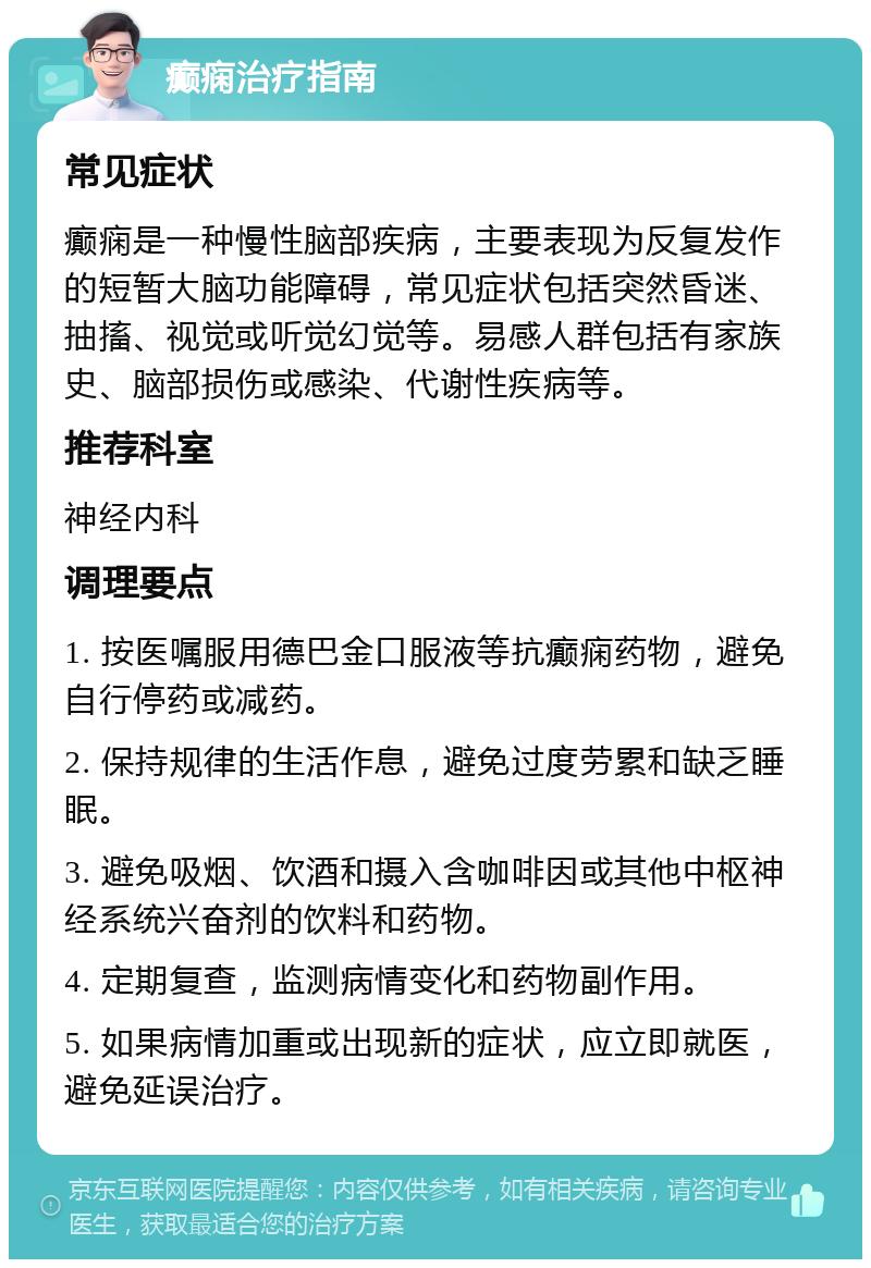 癫痫治疗指南 常见症状 癫痫是一种慢性脑部疾病，主要表现为反复发作的短暂大脑功能障碍，常见症状包括突然昏迷、抽搐、视觉或听觉幻觉等。易感人群包括有家族史、脑部损伤或感染、代谢性疾病等。 推荐科室 神经内科 调理要点 1. 按医嘱服用德巴金口服液等抗癫痫药物，避免自行停药或减药。 2. 保持规律的生活作息，避免过度劳累和缺乏睡眠。 3. 避免吸烟、饮酒和摄入含咖啡因或其他中枢神经系统兴奋剂的饮料和药物。 4. 定期复查，监测病情变化和药物副作用。 5. 如果病情加重或出现新的症状，应立即就医，避免延误治疗。