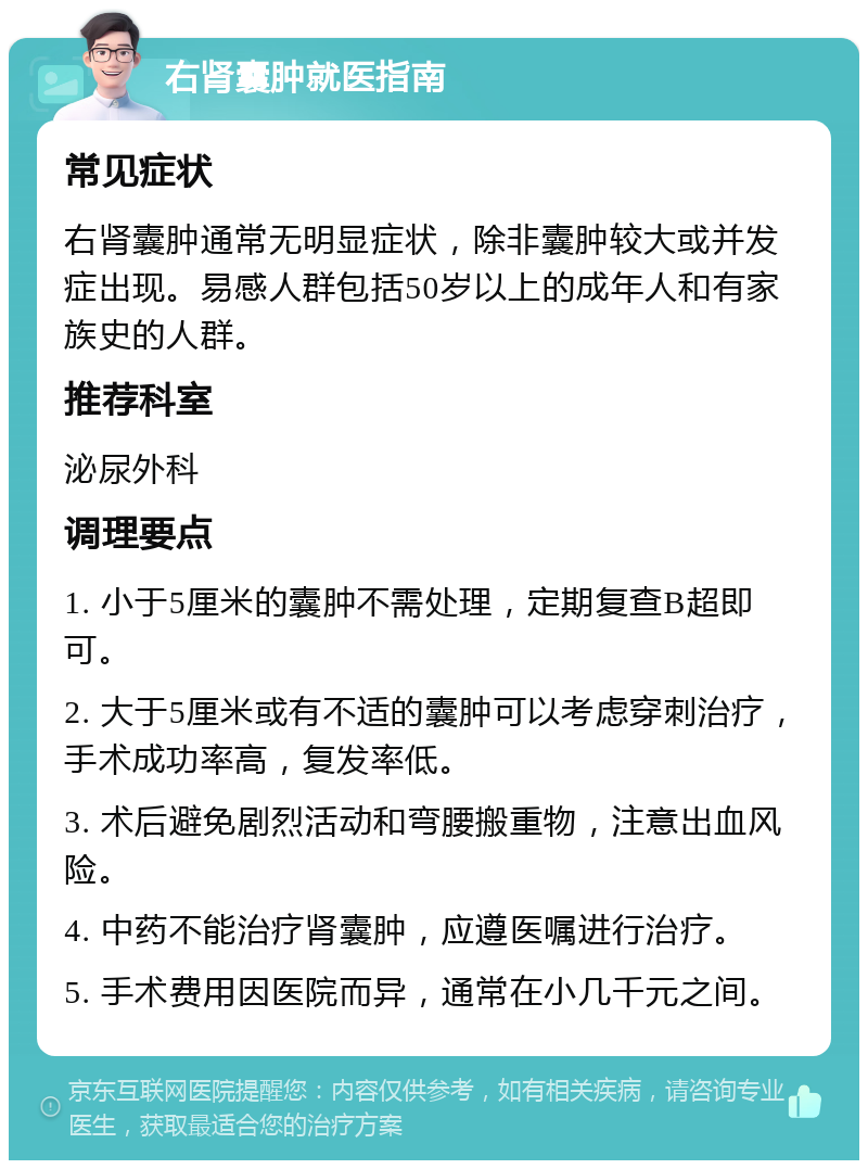 右肾囊肿就医指南 常见症状 右肾囊肿通常无明显症状，除非囊肿较大或并发症出现。易感人群包括50岁以上的成年人和有家族史的人群。 推荐科室 泌尿外科 调理要点 1. 小于5厘米的囊肿不需处理，定期复查B超即可。 2. 大于5厘米或有不适的囊肿可以考虑穿刺治疗，手术成功率高，复发率低。 3. 术后避免剧烈活动和弯腰搬重物，注意出血风险。 4. 中药不能治疗肾囊肿，应遵医嘱进行治疗。 5. 手术费用因医院而异，通常在小几千元之间。