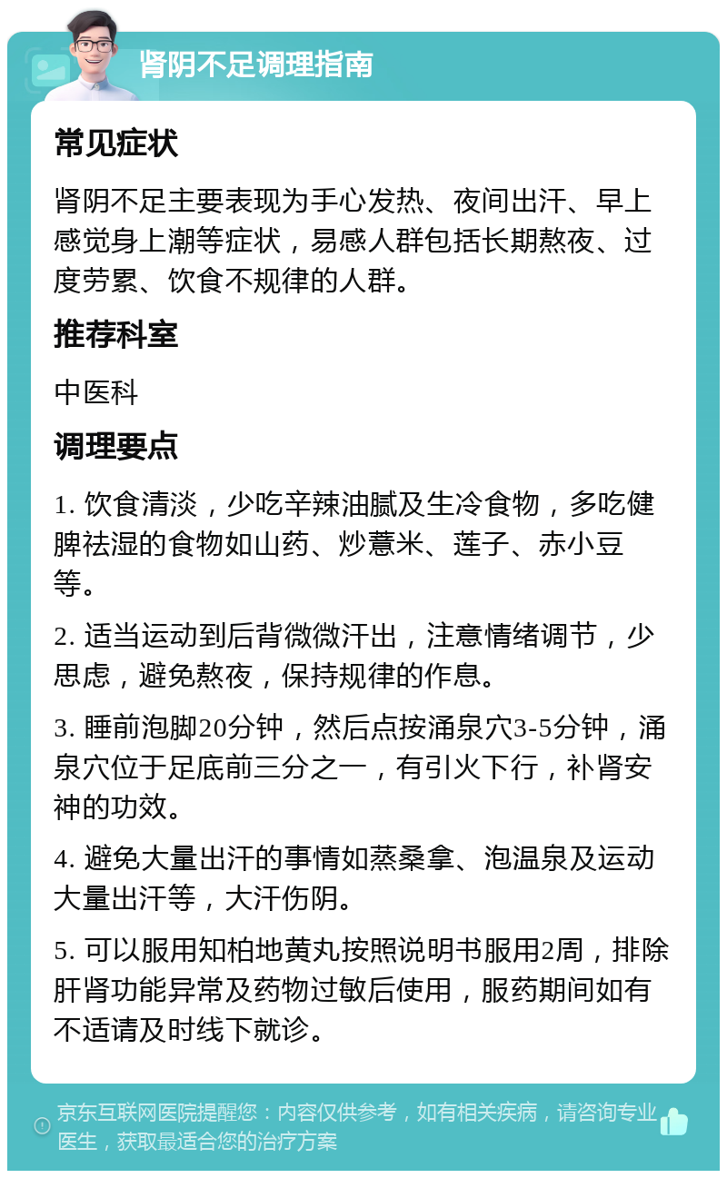 肾阴不足调理指南 常见症状 肾阴不足主要表现为手心发热、夜间出汗、早上感觉身上潮等症状，易感人群包括长期熬夜、过度劳累、饮食不规律的人群。 推荐科室 中医科 调理要点 1. 饮食清淡，少吃辛辣油腻及生冷食物，多吃健脾祛湿的食物如山药、炒薏米、莲子、赤小豆等。 2. 适当运动到后背微微汗出，注意情绪调节，少思虑，避免熬夜，保持规律的作息。 3. 睡前泡脚20分钟，然后点按涌泉穴3-5分钟，涌泉穴位于足底前三分之一，有引火下行，补肾安神的功效。 4. 避免大量出汗的事情如蒸桑拿、泡温泉及运动大量出汗等，大汗伤阴。 5. 可以服用知柏地黄丸按照说明书服用2周，排除肝肾功能异常及药物过敏后使用，服药期间如有不适请及时线下就诊。