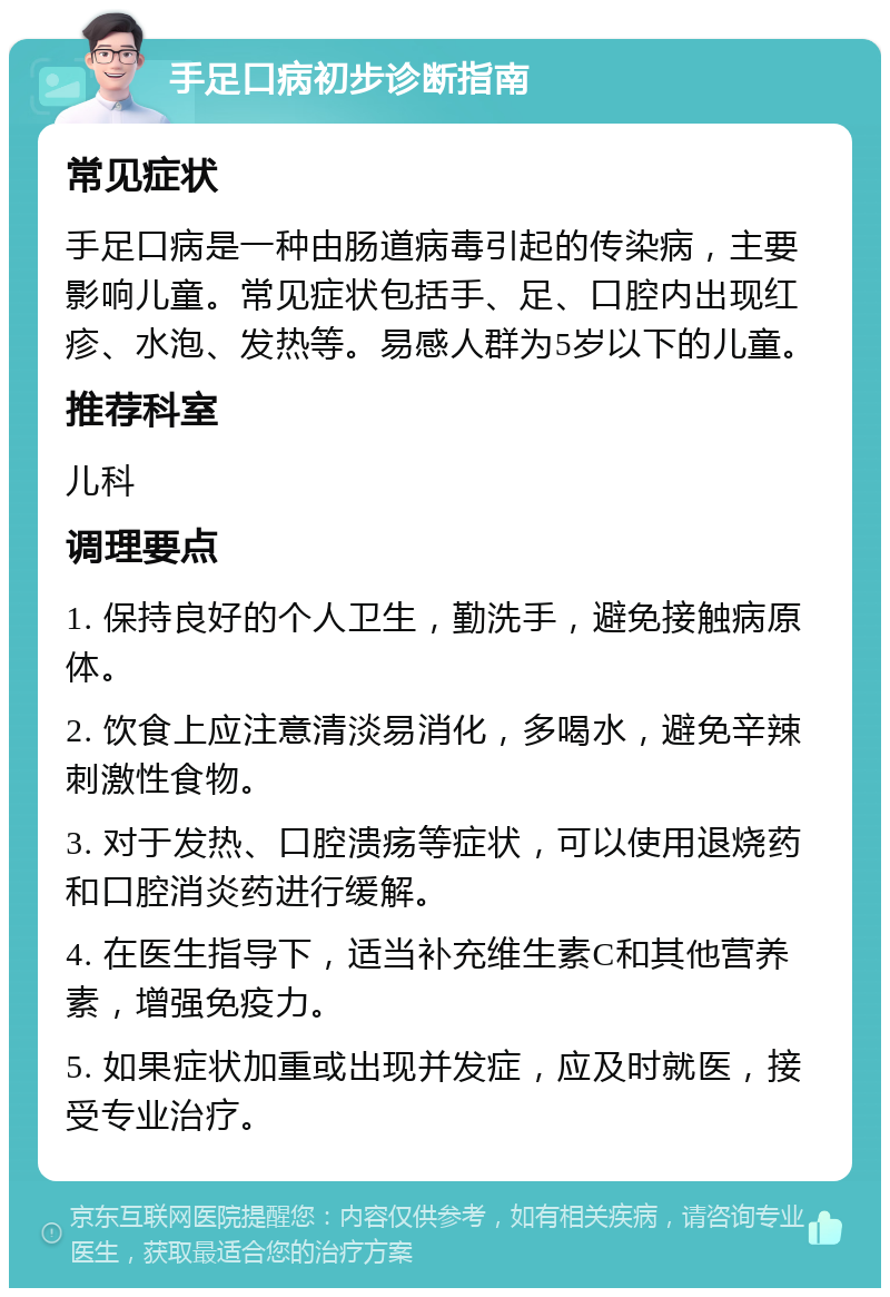 手足口病初步诊断指南 常见症状 手足口病是一种由肠道病毒引起的传染病，主要影响儿童。常见症状包括手、足、口腔内出现红疹、水泡、发热等。易感人群为5岁以下的儿童。 推荐科室 儿科 调理要点 1. 保持良好的个人卫生，勤洗手，避免接触病原体。 2. 饮食上应注意清淡易消化，多喝水，避免辛辣刺激性食物。 3. 对于发热、口腔溃疡等症状，可以使用退烧药和口腔消炎药进行缓解。 4. 在医生指导下，适当补充维生素C和其他营养素，增强免疫力。 5. 如果症状加重或出现并发症，应及时就医，接受专业治疗。