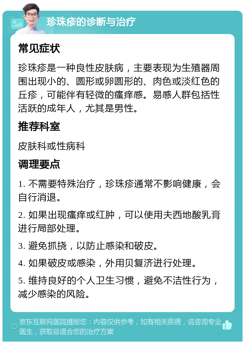 珍珠疹的诊断与治疗 常见症状 珍珠疹是一种良性皮肤病，主要表现为生殖器周围出现小的、圆形或卵圆形的、肉色或淡红色的丘疹，可能伴有轻微的瘙痒感。易感人群包括性活跃的成年人，尤其是男性。 推荐科室 皮肤科或性病科 调理要点 1. 不需要特殊治疗，珍珠疹通常不影响健康，会自行消退。 2. 如果出现瘙痒或红肿，可以使用夫西地酸乳膏进行局部处理。 3. 避免抓挠，以防止感染和破皮。 4. 如果破皮或感染，外用贝复济进行处理。 5. 维持良好的个人卫生习惯，避免不洁性行为，减少感染的风险。