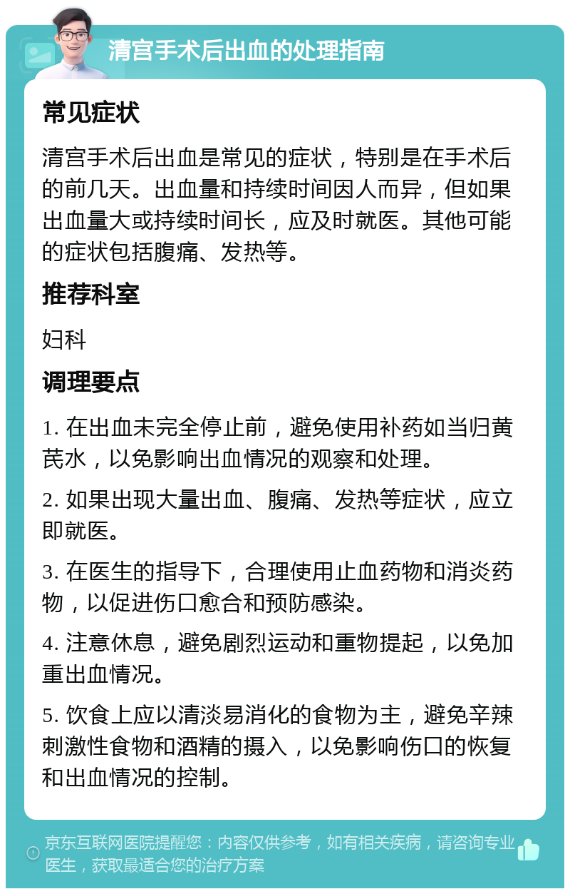 清宫手术后出血的处理指南 常见症状 清宫手术后出血是常见的症状，特别是在手术后的前几天。出血量和持续时间因人而异，但如果出血量大或持续时间长，应及时就医。其他可能的症状包括腹痛、发热等。 推荐科室 妇科 调理要点 1. 在出血未完全停止前，避免使用补药如当归黄芪水，以免影响出血情况的观察和处理。 2. 如果出现大量出血、腹痛、发热等症状，应立即就医。 3. 在医生的指导下，合理使用止血药物和消炎药物，以促进伤口愈合和预防感染。 4. 注意休息，避免剧烈运动和重物提起，以免加重出血情况。 5. 饮食上应以清淡易消化的食物为主，避免辛辣刺激性食物和酒精的摄入，以免影响伤口的恢复和出血情况的控制。