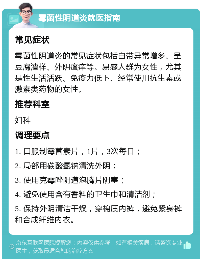 霉菌性阴道炎就医指南 常见症状 霉菌性阴道炎的常见症状包括白带异常增多、呈豆腐渣样、外阴瘙痒等。易感人群为女性，尤其是性生活活跃、免疫力低下、经常使用抗生素或激素类药物的女性。 推荐科室 妇科 调理要点 1. 口服制霉菌素片，1片，3次每日； 2. 局部用碳酸氢钠清洗外阴； 3. 使用克霉唑阴道泡腾片阴塞； 4. 避免使用含有香料的卫生巾和清洁剂； 5. 保持外阴清洁干燥，穿棉质内裤，避免紧身裤和合成纤维内衣。