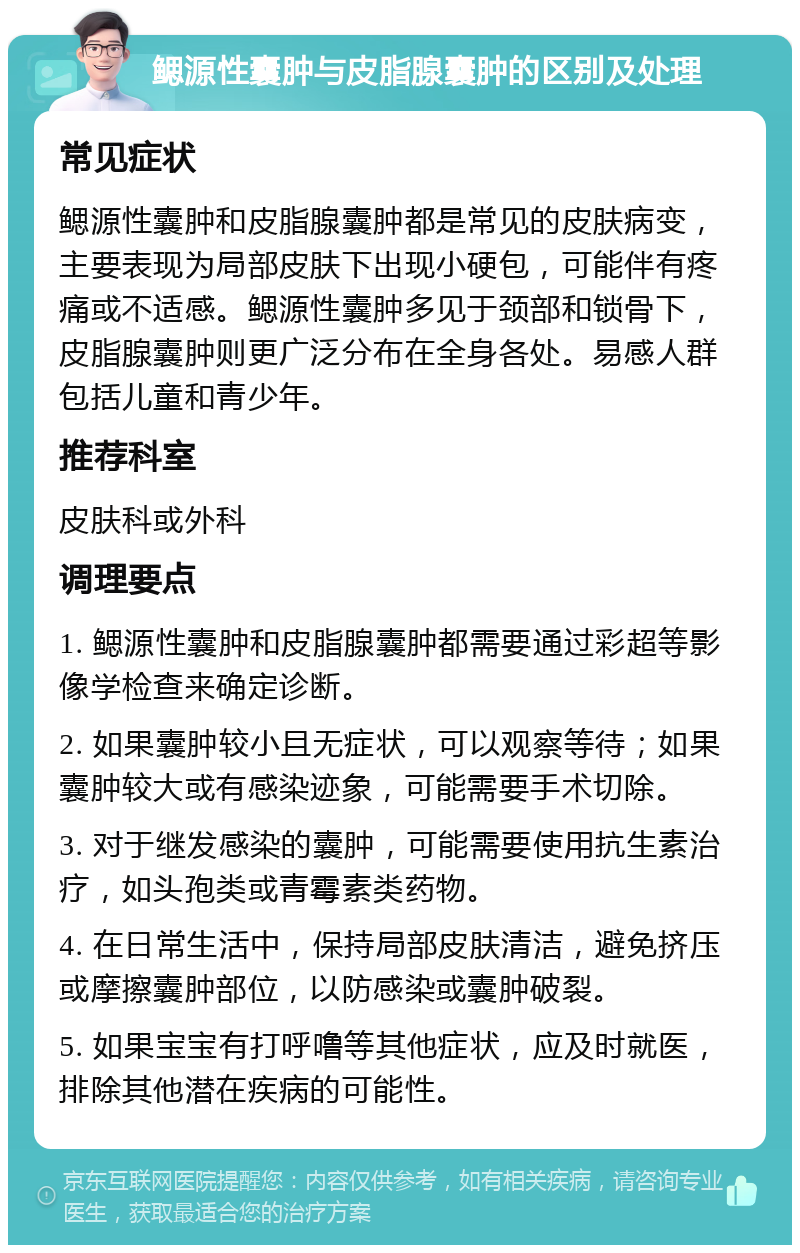 鳃源性囊肿与皮脂腺囊肿的区别及处理 常见症状 鳃源性囊肿和皮脂腺囊肿都是常见的皮肤病变，主要表现为局部皮肤下出现小硬包，可能伴有疼痛或不适感。鳃源性囊肿多见于颈部和锁骨下，皮脂腺囊肿则更广泛分布在全身各处。易感人群包括儿童和青少年。 推荐科室 皮肤科或外科 调理要点 1. 鳃源性囊肿和皮脂腺囊肿都需要通过彩超等影像学检查来确定诊断。 2. 如果囊肿较小且无症状，可以观察等待；如果囊肿较大或有感染迹象，可能需要手术切除。 3. 对于继发感染的囊肿，可能需要使用抗生素治疗，如头孢类或青霉素类药物。 4. 在日常生活中，保持局部皮肤清洁，避免挤压或摩擦囊肿部位，以防感染或囊肿破裂。 5. 如果宝宝有打呼噜等其他症状，应及时就医，排除其他潜在疾病的可能性。