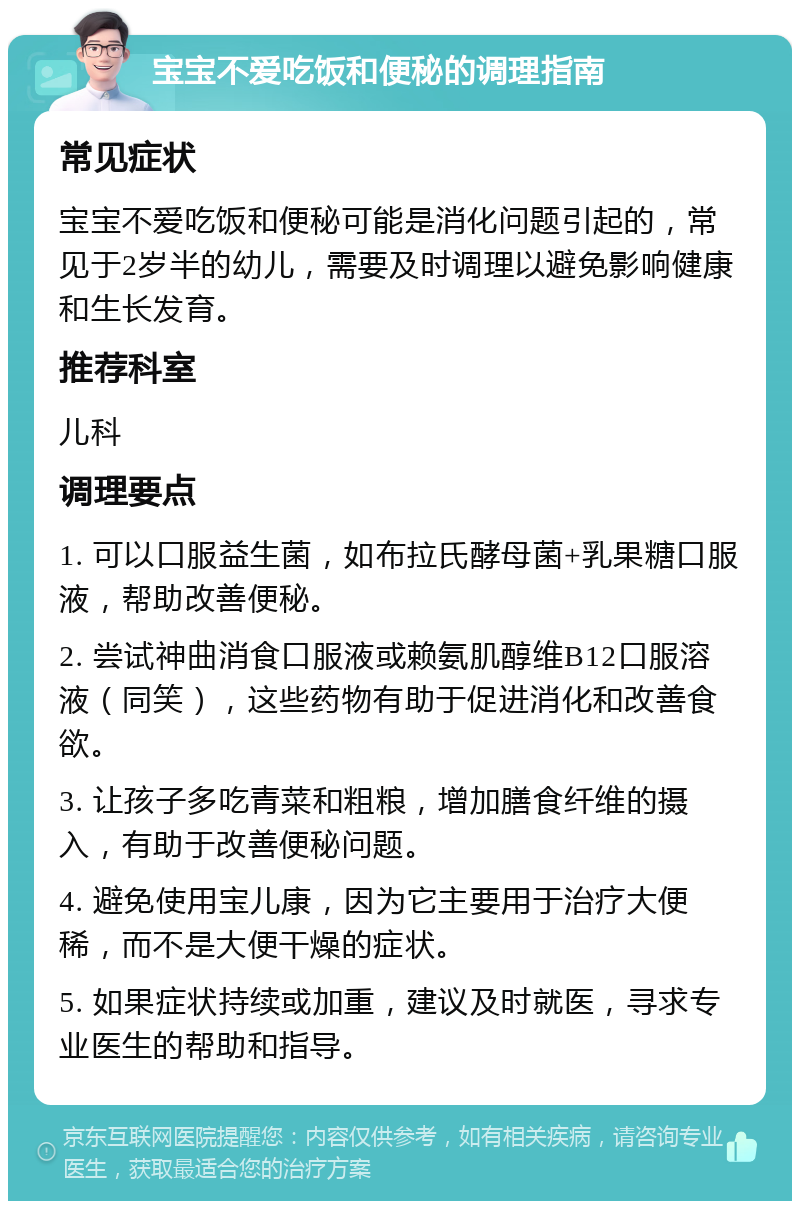 宝宝不爱吃饭和便秘的调理指南 常见症状 宝宝不爱吃饭和便秘可能是消化问题引起的，常见于2岁半的幼儿，需要及时调理以避免影响健康和生长发育。 推荐科室 儿科 调理要点 1. 可以口服益生菌，如布拉氏酵母菌+乳果糖口服液，帮助改善便秘。 2. 尝试神曲消食口服液或赖氨肌醇维B12口服溶液（同笑），这些药物有助于促进消化和改善食欲。 3. 让孩子多吃青菜和粗粮，增加膳食纤维的摄入，有助于改善便秘问题。 4. 避免使用宝儿康，因为它主要用于治疗大便稀，而不是大便干燥的症状。 5. 如果症状持续或加重，建议及时就医，寻求专业医生的帮助和指导。