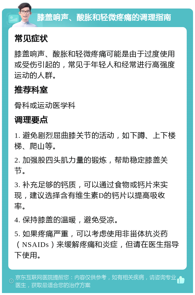 膝盖响声、酸胀和轻微疼痛的调理指南 常见症状 膝盖响声、酸胀和轻微疼痛可能是由于过度使用或受伤引起的，常见于年轻人和经常进行高强度运动的人群。 推荐科室 骨科或运动医学科 调理要点 1. 避免剧烈屈曲膝关节的活动，如下蹲、上下楼梯、爬山等。 2. 加强股四头肌力量的锻炼，帮助稳定膝盖关节。 3. 补充足够的钙质，可以通过食物或钙片来实现，建议选择含有维生素D的钙片以提高吸收率。 4. 保持膝盖的温暖，避免受凉。 5. 如果疼痛严重，可以考虑使用非甾体抗炎药（NSAIDs）来缓解疼痛和炎症，但请在医生指导下使用。