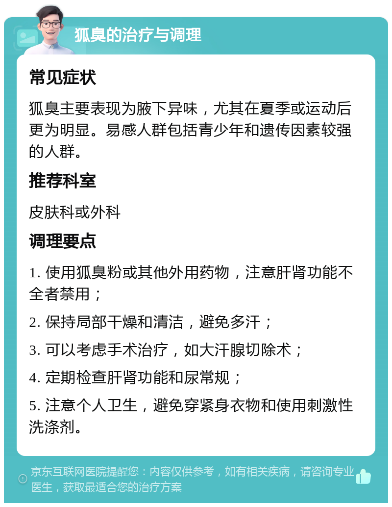 狐臭的治疗与调理 常见症状 狐臭主要表现为腋下异味，尤其在夏季或运动后更为明显。易感人群包括青少年和遗传因素较强的人群。 推荐科室 皮肤科或外科 调理要点 1. 使用狐臭粉或其他外用药物，注意肝肾功能不全者禁用； 2. 保持局部干燥和清洁，避免多汗； 3. 可以考虑手术治疗，如大汗腺切除术； 4. 定期检查肝肾功能和尿常规； 5. 注意个人卫生，避免穿紧身衣物和使用刺激性洗涤剂。