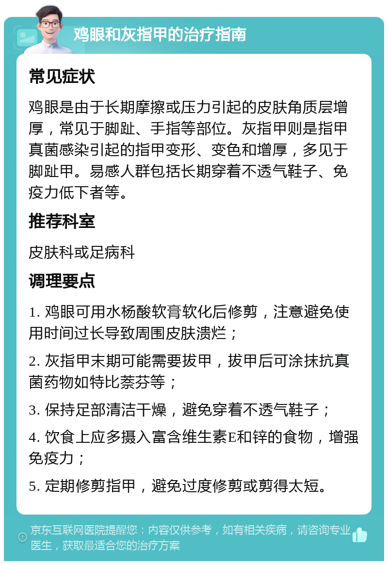 鸡眼和灰指甲的治疗指南 常见症状 鸡眼是由于长期摩擦或压力引起的皮肤角质层增厚，常见于脚趾、手指等部位。灰指甲则是指甲真菌感染引起的指甲变形、变色和增厚，多见于脚趾甲。易感人群包括长期穿着不透气鞋子、免疫力低下者等。 推荐科室 皮肤科或足病科 调理要点 1. 鸡眼可用水杨酸软膏软化后修剪，注意避免使用时间过长导致周围皮肤溃烂； 2. 灰指甲末期可能需要拔甲，拔甲后可涂抹抗真菌药物如特比萘芬等； 3. 保持足部清洁干燥，避免穿着不透气鞋子； 4. 饮食上应多摄入富含维生素E和锌的食物，增强免疫力； 5. 定期修剪指甲，避免过度修剪或剪得太短。