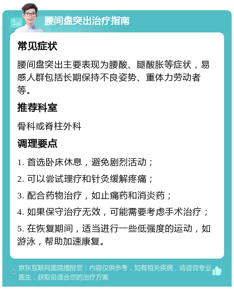 腰间盘突出治疗指南 常见症状 腰间盘突出主要表现为腰酸、腿酸胀等症状，易感人群包括长期保持不良姿势、重体力劳动者等。 推荐科室 骨科或脊柱外科 调理要点 1. 首选卧床休息，避免剧烈活动； 2. 可以尝试理疗和针灸缓解疼痛； 3. 配合药物治疗，如止痛药和消炎药； 4. 如果保守治疗无效，可能需要考虑手术治疗； 5. 在恢复期间，适当进行一些低强度的运动，如游泳，帮助加速康复。