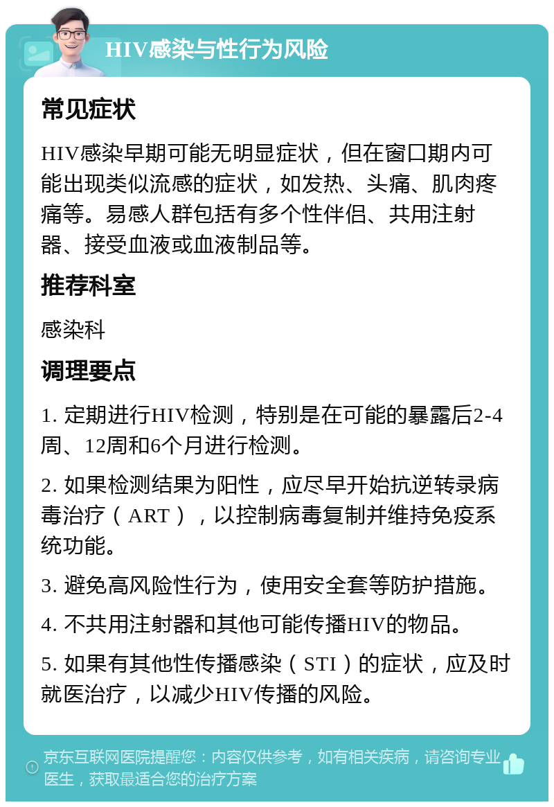 HIV感染与性行为风险 常见症状 HIV感染早期可能无明显症状，但在窗口期内可能出现类似流感的症状，如发热、头痛、肌肉疼痛等。易感人群包括有多个性伴侣、共用注射器、接受血液或血液制品等。 推荐科室 感染科 调理要点 1. 定期进行HIV检测，特别是在可能的暴露后2-4周、12周和6个月进行检测。 2. 如果检测结果为阳性，应尽早开始抗逆转录病毒治疗（ART），以控制病毒复制并维持免疫系统功能。 3. 避免高风险性行为，使用安全套等防护措施。 4. 不共用注射器和其他可能传播HIV的物品。 5. 如果有其他性传播感染（STI）的症状，应及时就医治疗，以减少HIV传播的风险。