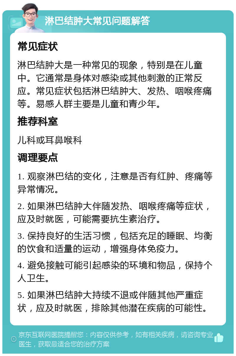 淋巴结肿大常见问题解答 常见症状 淋巴结肿大是一种常见的现象，特别是在儿童中。它通常是身体对感染或其他刺激的正常反应。常见症状包括淋巴结肿大、发热、咽喉疼痛等。易感人群主要是儿童和青少年。 推荐科室 儿科或耳鼻喉科 调理要点 1. 观察淋巴结的变化，注意是否有红肿、疼痛等异常情况。 2. 如果淋巴结肿大伴随发热、咽喉疼痛等症状，应及时就医，可能需要抗生素治疗。 3. 保持良好的生活习惯，包括充足的睡眠、均衡的饮食和适量的运动，增强身体免疫力。 4. 避免接触可能引起感染的环境和物品，保持个人卫生。 5. 如果淋巴结肿大持续不退或伴随其他严重症状，应及时就医，排除其他潜在疾病的可能性。