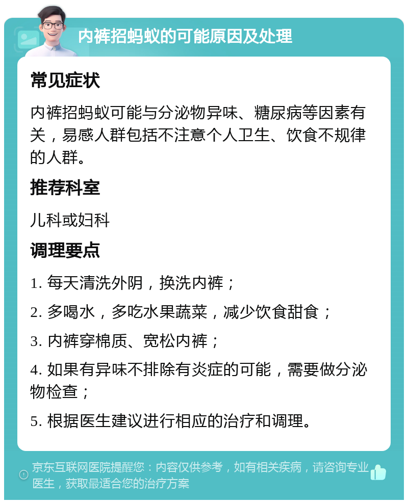 内裤招蚂蚁的可能原因及处理 常见症状 内裤招蚂蚁可能与分泌物异味、糖尿病等因素有关，易感人群包括不注意个人卫生、饮食不规律的人群。 推荐科室 儿科或妇科 调理要点 1. 每天清洗外阴，换洗内裤； 2. 多喝水，多吃水果蔬菜，减少饮食甜食； 3. 内裤穿棉质、宽松内裤； 4. 如果有异味不排除有炎症的可能，需要做分泌物检查； 5. 根据医生建议进行相应的治疗和调理。