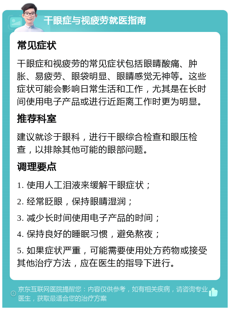 干眼症与视疲劳就医指南 常见症状 干眼症和视疲劳的常见症状包括眼睛酸痛、肿胀、易疲劳、眼袋明显、眼睛感觉无神等。这些症状可能会影响日常生活和工作，尤其是在长时间使用电子产品或进行近距离工作时更为明显。 推荐科室 建议就诊于眼科，进行干眼综合检查和眼压检查，以排除其他可能的眼部问题。 调理要点 1. 使用人工泪液来缓解干眼症状； 2. 经常眨眼，保持眼睛湿润； 3. 减少长时间使用电子产品的时间； 4. 保持良好的睡眠习惯，避免熬夜； 5. 如果症状严重，可能需要使用处方药物或接受其他治疗方法，应在医生的指导下进行。