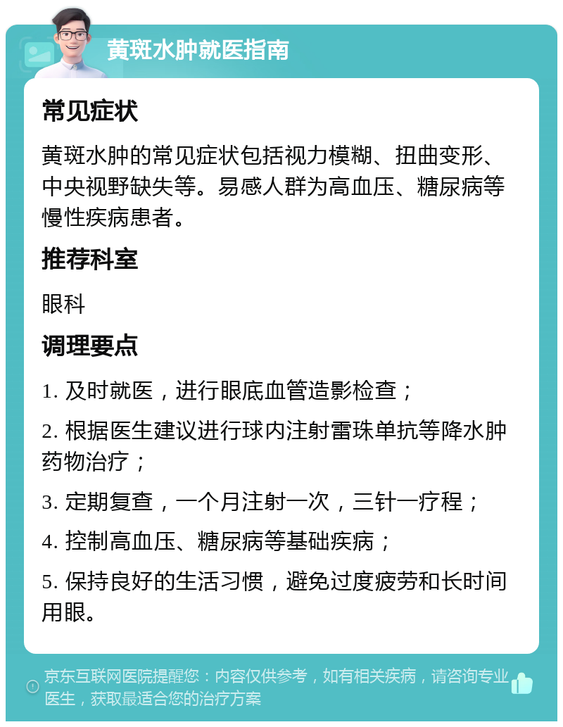 黄斑水肿就医指南 常见症状 黄斑水肿的常见症状包括视力模糊、扭曲变形、中央视野缺失等。易感人群为高血压、糖尿病等慢性疾病患者。 推荐科室 眼科 调理要点 1. 及时就医，进行眼底血管造影检查； 2. 根据医生建议进行球内注射雷珠单抗等降水肿药物治疗； 3. 定期复查，一个月注射一次，三针一疗程； 4. 控制高血压、糖尿病等基础疾病； 5. 保持良好的生活习惯，避免过度疲劳和长时间用眼。