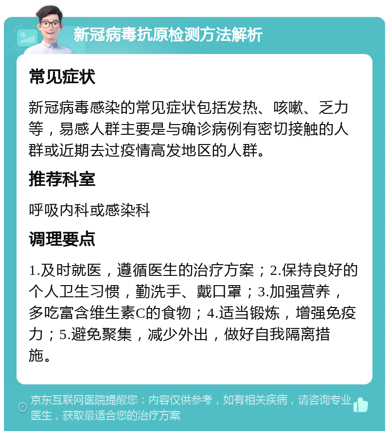 新冠病毒抗原检测方法解析 常见症状 新冠病毒感染的常见症状包括发热、咳嗽、乏力等，易感人群主要是与确诊病例有密切接触的人群或近期去过疫情高发地区的人群。 推荐科室 呼吸内科或感染科 调理要点 1.及时就医，遵循医生的治疗方案；2.保持良好的个人卫生习惯，勤洗手、戴口罩；3.加强营养，多吃富含维生素C的食物；4.适当锻炼，增强免疫力；5.避免聚集，减少外出，做好自我隔离措施。