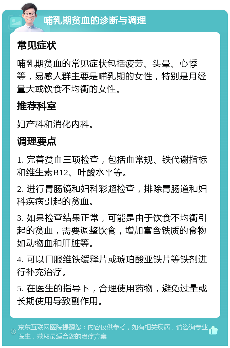 哺乳期贫血的诊断与调理 常见症状 哺乳期贫血的常见症状包括疲劳、头晕、心悸等，易感人群主要是哺乳期的女性，特别是月经量大或饮食不均衡的女性。 推荐科室 妇产科和消化内科。 调理要点 1. 完善贫血三项检查，包括血常规、铁代谢指标和维生素B12、叶酸水平等。 2. 进行胃肠镜和妇科彩超检查，排除胃肠道和妇科疾病引起的贫血。 3. 如果检查结果正常，可能是由于饮食不均衡引起的贫血，需要调整饮食，增加富含铁质的食物如动物血和肝脏等。 4. 可以口服维铁缓释片或琥珀酸亚铁片等铁剂进行补充治疗。 5. 在医生的指导下，合理使用药物，避免过量或长期使用导致副作用。