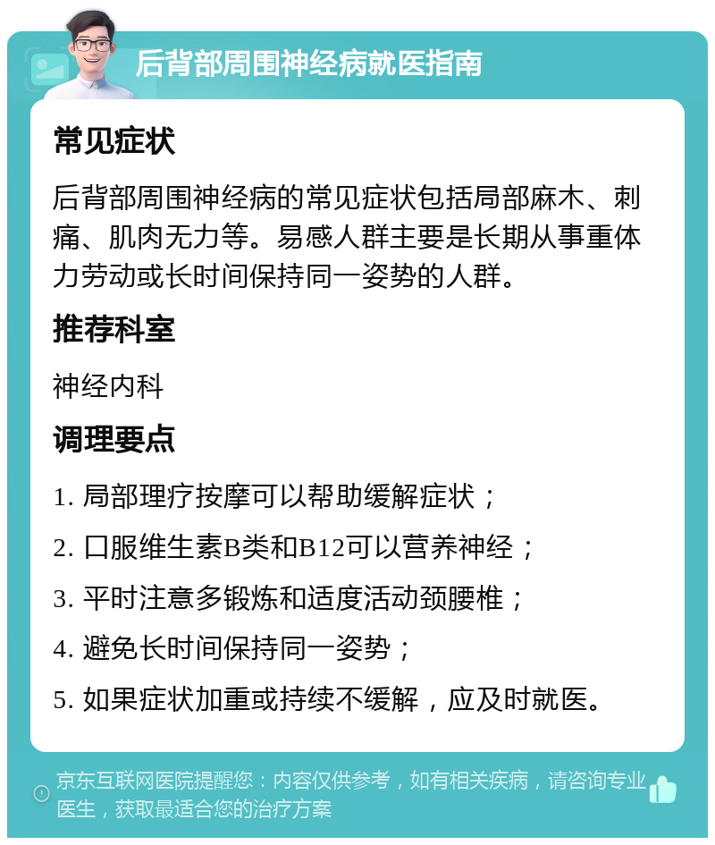 后背部周围神经病就医指南 常见症状 后背部周围神经病的常见症状包括局部麻木、刺痛、肌肉无力等。易感人群主要是长期从事重体力劳动或长时间保持同一姿势的人群。 推荐科室 神经内科 调理要点 1. 局部理疗按摩可以帮助缓解症状； 2. 口服维生素B类和B12可以营养神经； 3. 平时注意多锻炼和适度活动颈腰椎； 4. 避免长时间保持同一姿势； 5. 如果症状加重或持续不缓解，应及时就医。