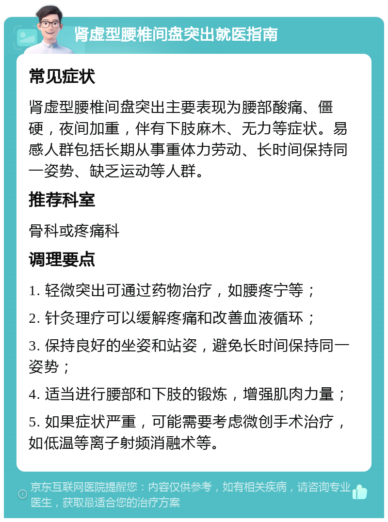 肾虚型腰椎间盘突出就医指南 常见症状 肾虚型腰椎间盘突出主要表现为腰部酸痛、僵硬，夜间加重，伴有下肢麻木、无力等症状。易感人群包括长期从事重体力劳动、长时间保持同一姿势、缺乏运动等人群。 推荐科室 骨科或疼痛科 调理要点 1. 轻微突出可通过药物治疗，如腰疼宁等； 2. 针灸理疗可以缓解疼痛和改善血液循环； 3. 保持良好的坐姿和站姿，避免长时间保持同一姿势； 4. 适当进行腰部和下肢的锻炼，增强肌肉力量； 5. 如果症状严重，可能需要考虑微创手术治疗，如低温等离子射频消融术等。