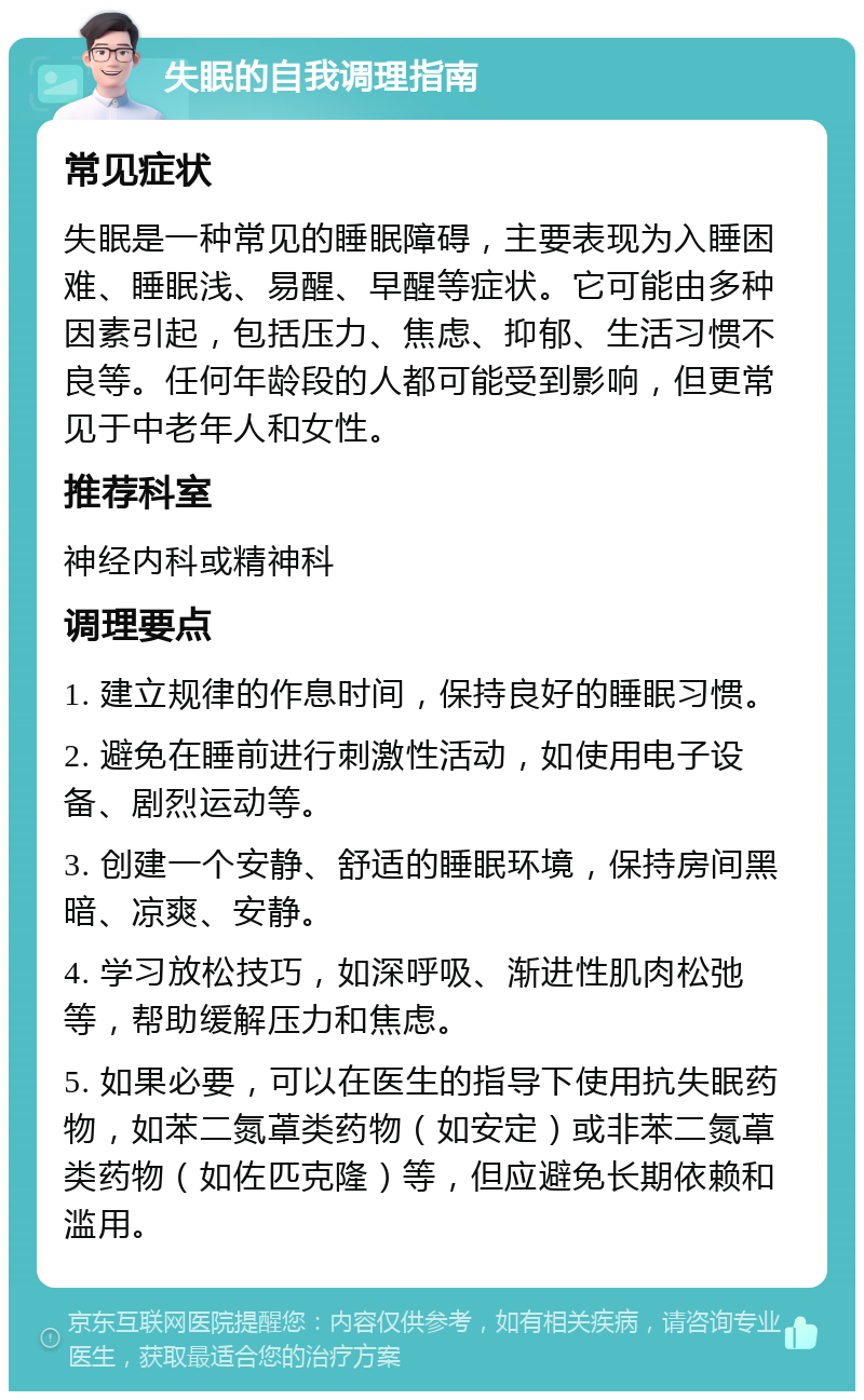 失眠的自我调理指南 常见症状 失眠是一种常见的睡眠障碍，主要表现为入睡困难、睡眠浅、易醒、早醒等症状。它可能由多种因素引起，包括压力、焦虑、抑郁、生活习惯不良等。任何年龄段的人都可能受到影响，但更常见于中老年人和女性。 推荐科室 神经内科或精神科 调理要点 1. 建立规律的作息时间，保持良好的睡眠习惯。 2. 避免在睡前进行刺激性活动，如使用电子设备、剧烈运动等。 3. 创建一个安静、舒适的睡眠环境，保持房间黑暗、凉爽、安静。 4. 学习放松技巧，如深呼吸、渐进性肌肉松弛等，帮助缓解压力和焦虑。 5. 如果必要，可以在医生的指导下使用抗失眠药物，如苯二氮䓬类药物（如安定）或非苯二氮䓬类药物（如佐匹克隆）等，但应避免长期依赖和滥用。