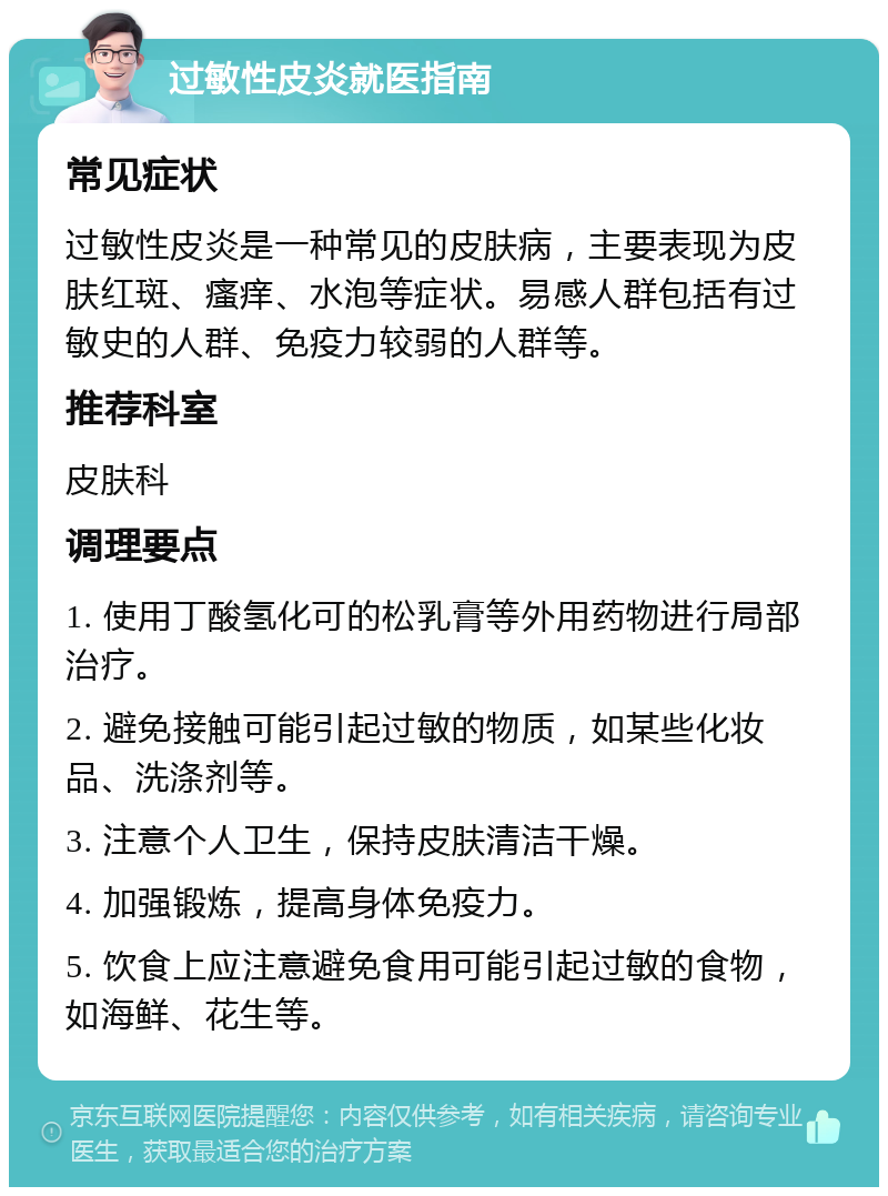 过敏性皮炎就医指南 常见症状 过敏性皮炎是一种常见的皮肤病，主要表现为皮肤红斑、瘙痒、水泡等症状。易感人群包括有过敏史的人群、免疫力较弱的人群等。 推荐科室 皮肤科 调理要点 1. 使用丁酸氢化可的松乳膏等外用药物进行局部治疗。 2. 避免接触可能引起过敏的物质，如某些化妆品、洗涤剂等。 3. 注意个人卫生，保持皮肤清洁干燥。 4. 加强锻炼，提高身体免疫力。 5. 饮食上应注意避免食用可能引起过敏的食物，如海鲜、花生等。